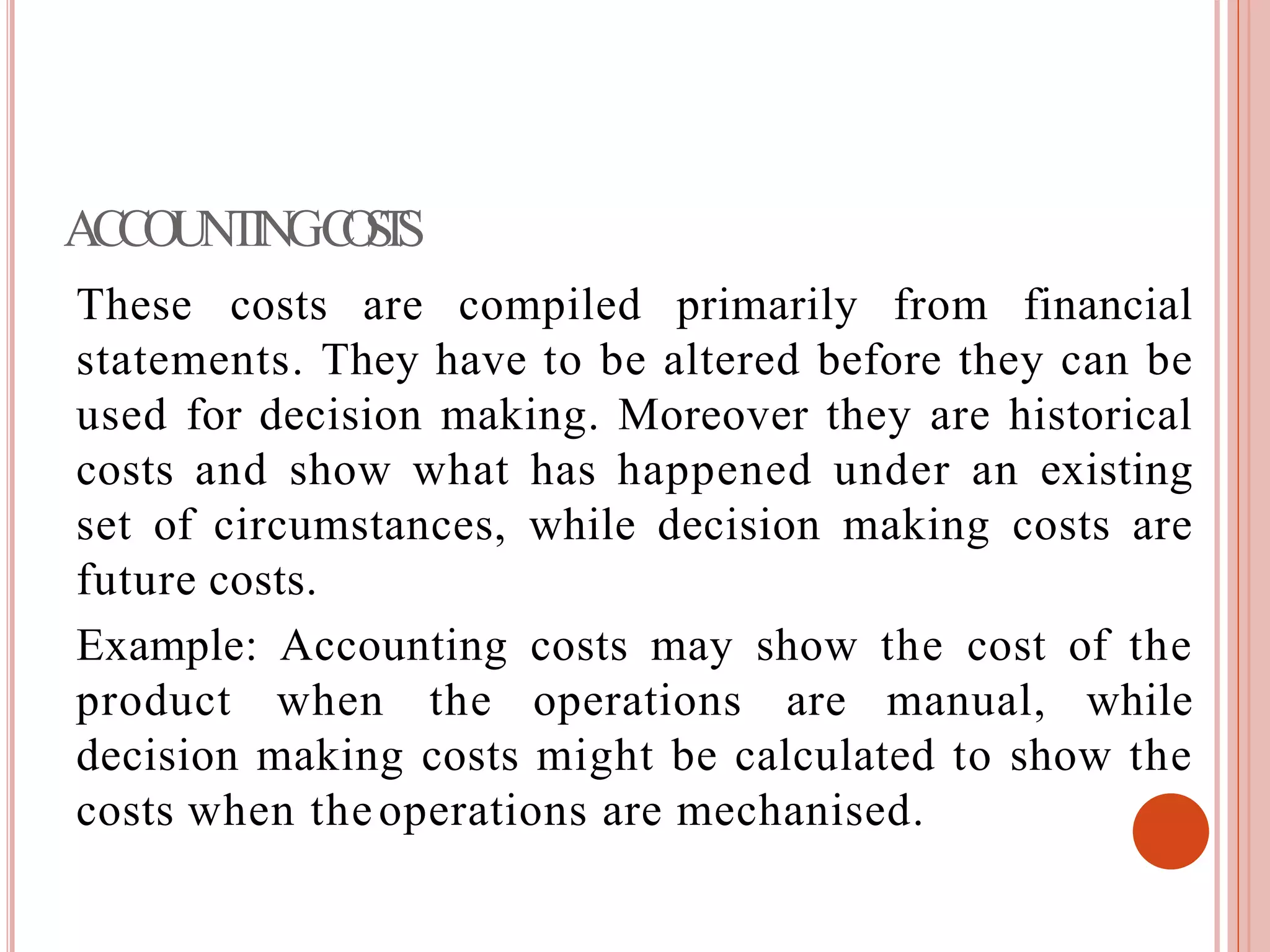 ACCOUNTINGCOSTS
These costs are compiled primarily from financial
statements. They have to be altered before they can be
used for decision making. Moreover they are historical
costs and show what has happened under an existing
set of circumstances, while decision making costs are
future costs.
Example: Accounting costs may show the cost of the
product when the operations are manual, while
decision making costs might be calculated to show the
costs when theoperations are mechanised.
 