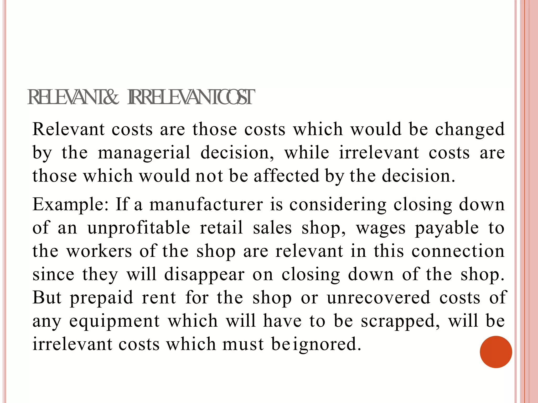 RELEVANT& IRRELEVANTCOST
Relevant costs are those costs which would be changed
by the managerial decision, while irrelevant costs are
those which would not be affected by the decision.
Example: If a manufacturer is considering closing down
of an unprofitable retail sales shop, wages payable to
the workers of the shop are relevant in this connection
since they will disappear on closing down of the shop.
But prepaid rent for the shop or unrecovered costs of
any equipment which will have to be scrapped, will be
irrelevant costs which must beignored.
 