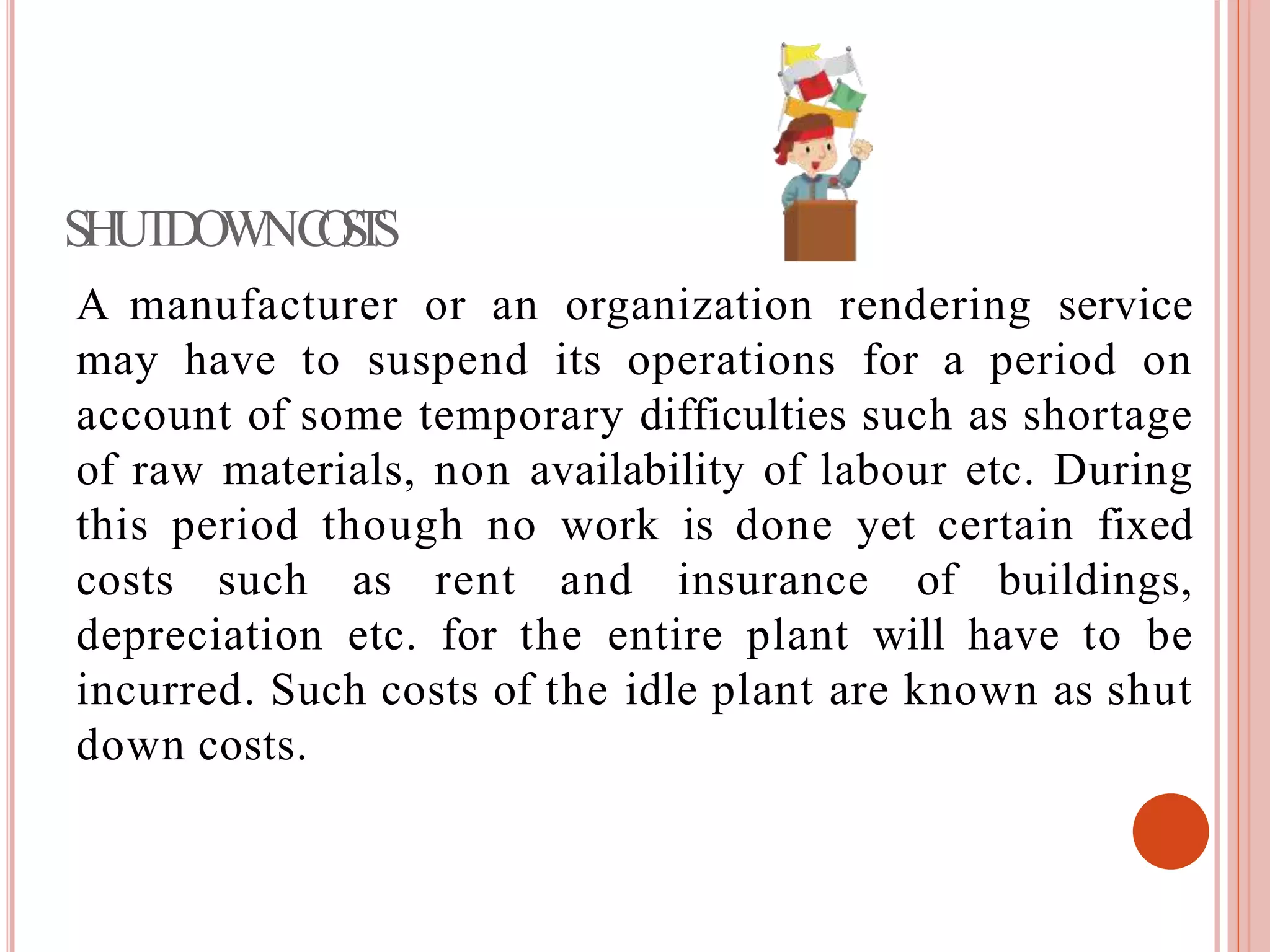 SHUTDOWNCOSTS
A manufacturer or an organization rendering service
may have to suspend its operations for a period on
account of some temporary difficulties such as shortage
of raw materials, non availability of labour etc. During
this period though no work is done yet certain fixed
costs such as rent and insurance of buildings,
depreciation etc. for the entire plant will have to be
incurred. Such costs of the idle plant are known as shut
down costs.
 