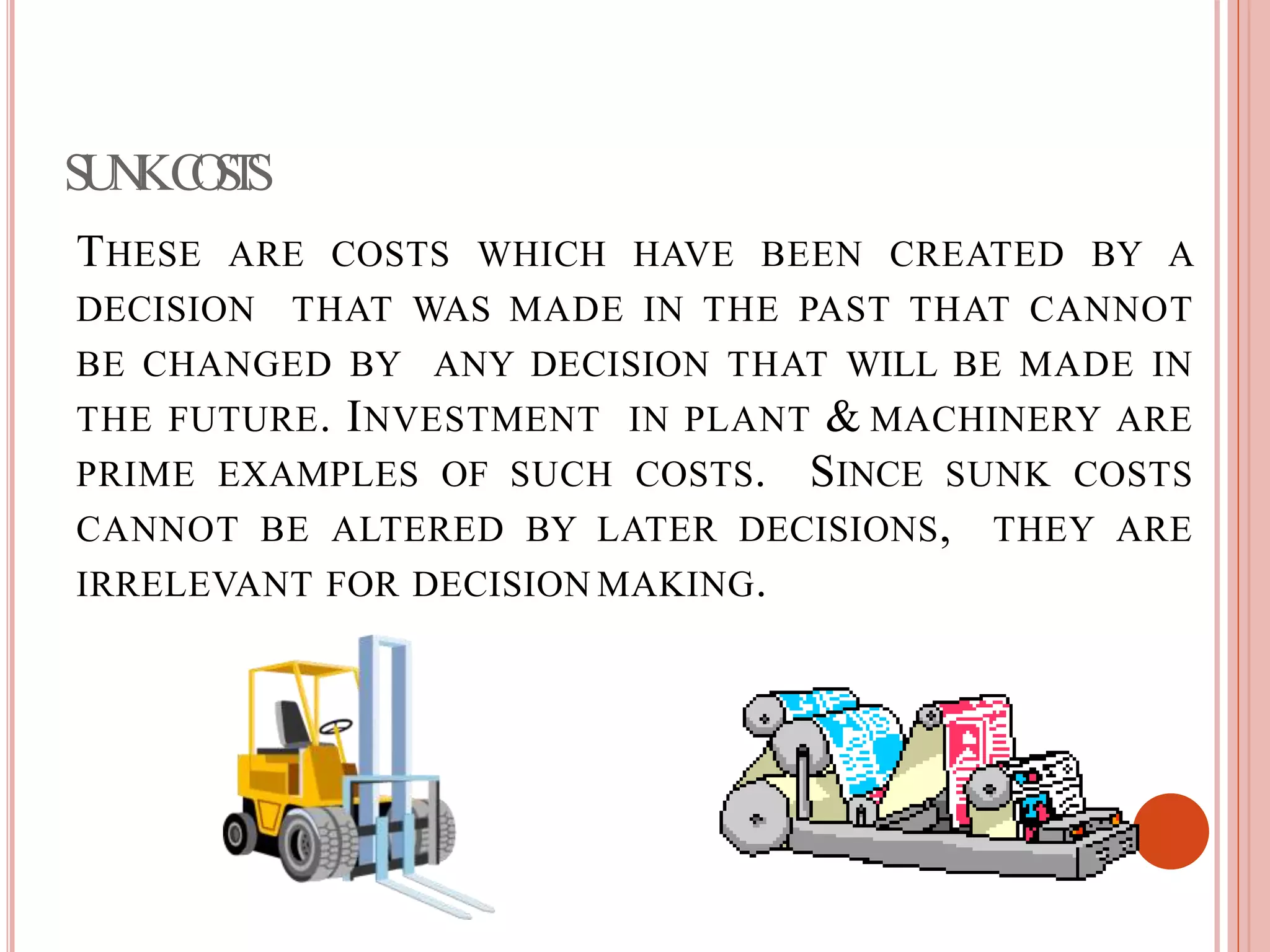 SUNKCOSTS
THESE ARE COSTS WHICH HAVE BEEN CREATED BY A
DECISION THAT WAS MADE IN THE PAST THAT CANNOT
BE CHANGED BY ANY DECISION THAT WILL BE MADE IN
THE FUTURE. INVESTMENT IN PLANT & MACHINERY ARE
PRIME EXAMPLES OF SUCH COSTS. SINCE SUNK COSTS
CANNOT BE ALTERED BY LATER DECISIONS, THEY ARE
IRRELEVANT FOR DECISION MAKING.
 