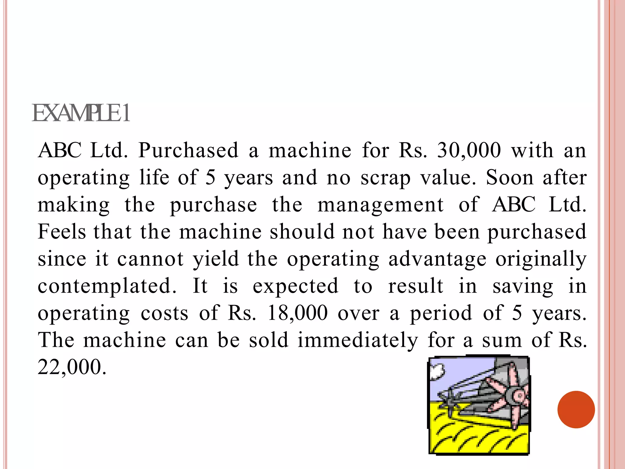 EXAMPLE1
ABC Ltd. Purchased a machine for Rs. 30,000 with an
operating life of 5 years and no scrap value. Soon after
making the purchase the management of ABC Ltd.
Feels that the machine should not have been purchased
since it cannot yield the operating advantage originally
contemplated. It is expected to result in saving in
operating costs of Rs. 18,000 over a period of 5 years.
The machine can be sold immediately for a sum of Rs.
22,000.
 