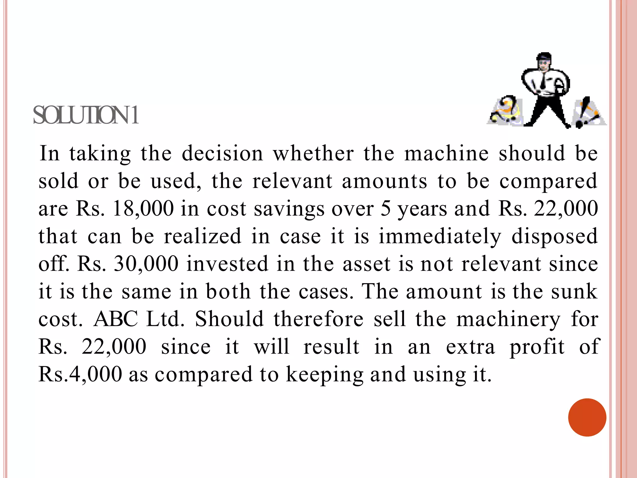 SOLUTION1
In taking the decision whether the machine should be
sold or be used, the relevant amounts to be compared
are Rs. 18,000 in cost savings over 5 years and Rs. 22,000
that can be realized in case it is immediately disposed
off. Rs. 30,000 invested in the asset is not relevant since
it is the same in both the cases. The amount is the sunk
cost. ABC Ltd. Should therefore sell the machinery for
Rs. 22,000 since it will result in an extra profit of
Rs.4,000 as compared to keeping and using it.
 