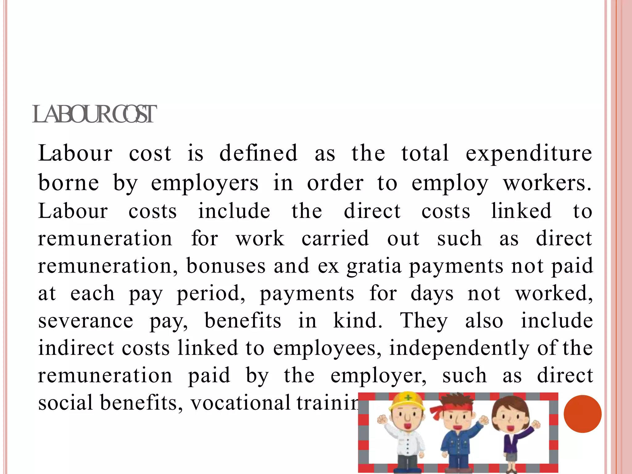 LABOURCOST
Labour cost is defined as the total expenditure
borne by employers in order to employ workers.
direct costs linked toLabour costs include the
remuneration for work carried out such as direct
remuneration, bonuses and ex gratia payments not paid
at each pay period, payments for days not worked,
severance pay, benefits in kind. They also include
indirect costs linked to employees, independently of the
remuneration paid by the employer, such as direct
social benefits, vocational training costs and soon.
 