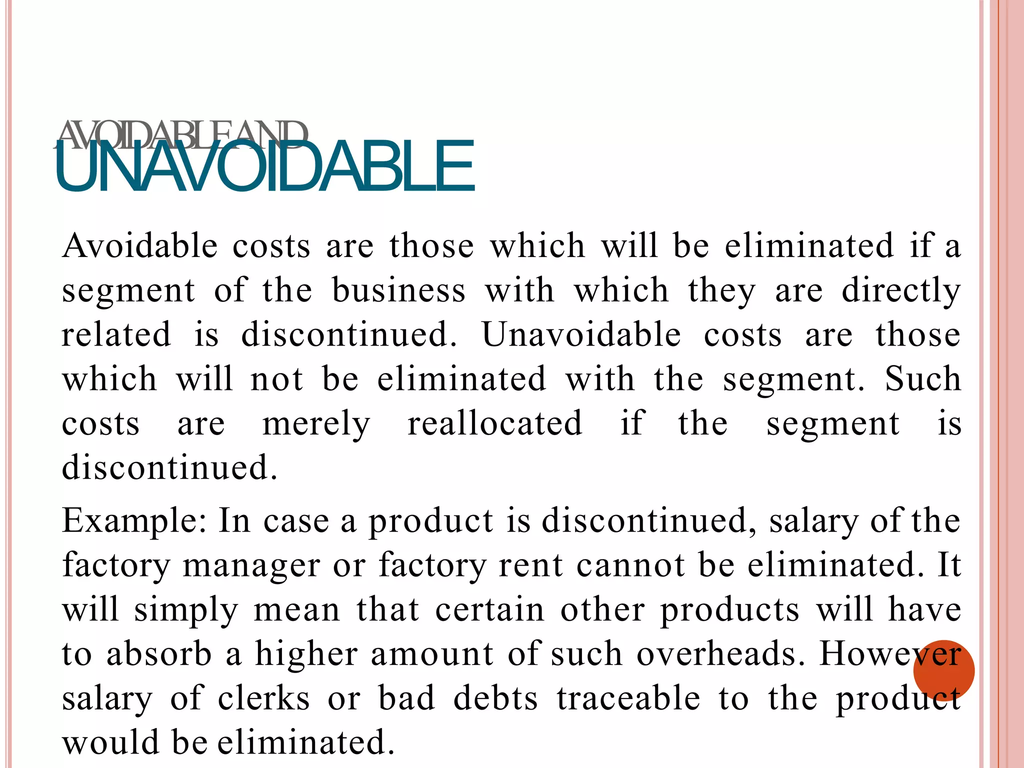 AVOIDABLEAND
UNAVOIDABLE
Avoidable costs are those which will be eliminated if a
segment of the business with which they are directly
related is discontinued. Unavoidable costs are those
which will not be eliminated with the segment. Such
costs are merely reallocated if the segment is
discontinued.
Example: In case a product is discontinued, salary of the
factory manager or factory rent cannot be eliminated. It
will simply mean that certain other products will have
to absorb a higher amount of such overheads. However
salary of clerks or bad debts traceable to the product
would be eliminated.
 