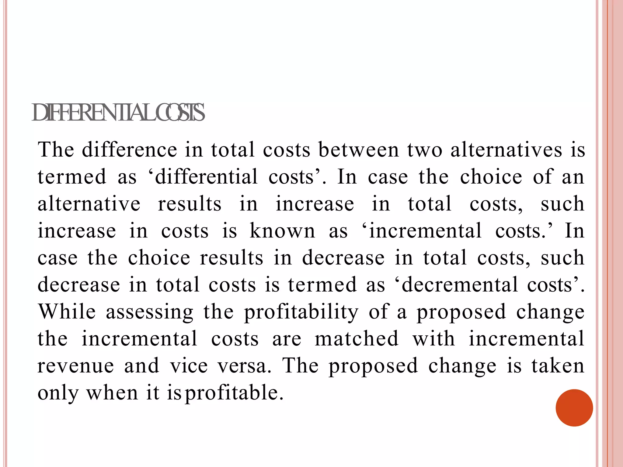 DIFFERENTIALCOSTS
The difference in total costs between two alternatives is
termed as ‘differential costs’. In case the choice of an
alternative results in increase in total costs, such
increase in costs is known as ‘incremental costs.’ In
case the choice results in decrease in total costs, such
decrease in total costs is termed as ‘decremental costs’.
While assessing the profitability of a proposed change
the incremental costs are matched with incremental
revenue and vice versa. The proposed change is taken
only when it isprofitable.
 