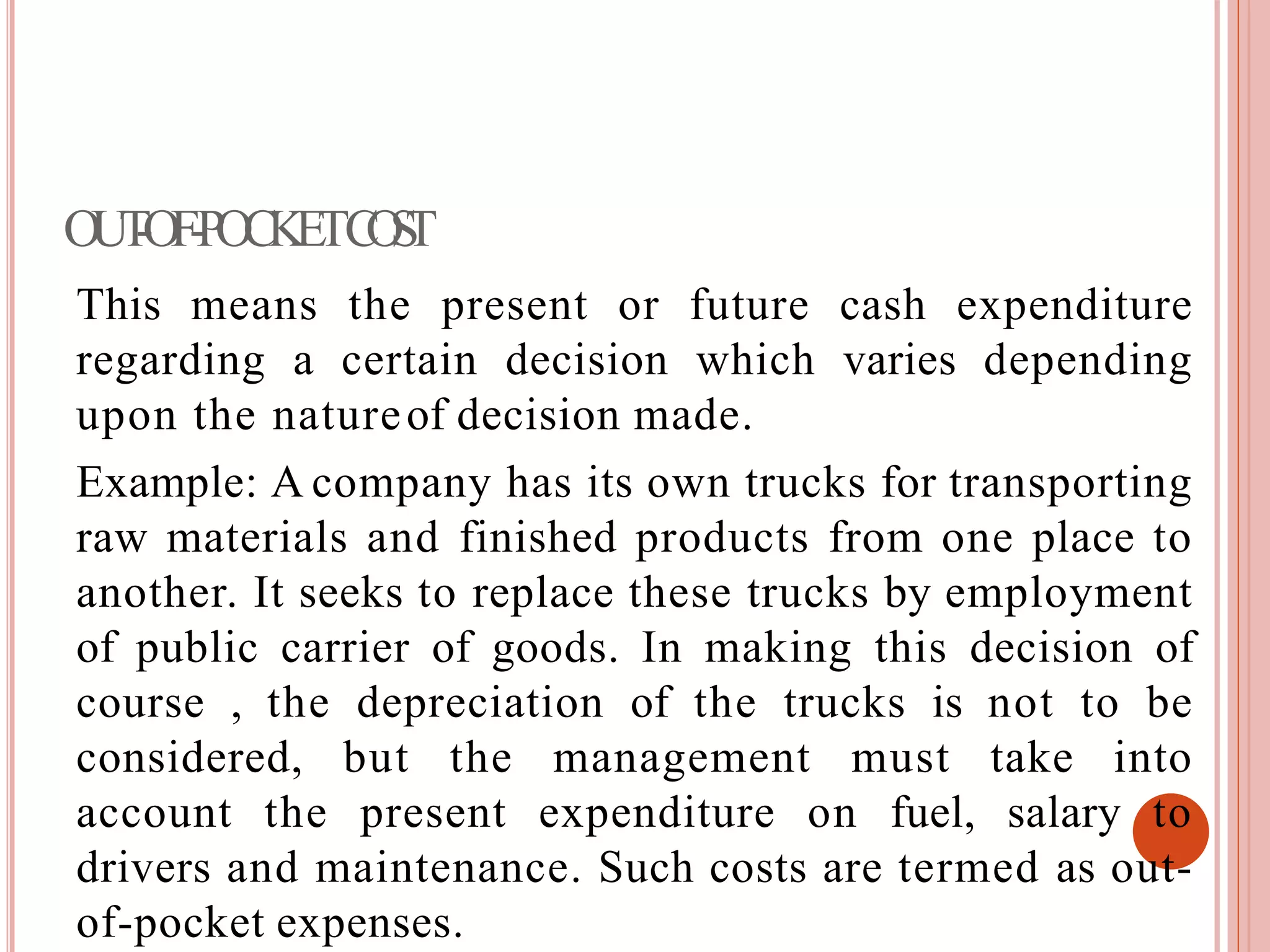 OUT-OF-POCKETCOST
This means the present or future cash expenditure
regarding a certain decision which varies depending
upon the natureof decision made.
Example: A company has its own trucks for transporting
raw materials and finished products from one place to
another. It seeks to replace these trucks by employment
of public carrier of goods. In making this decision of
course , the depreciation of the trucks is not to be
considered, but the management must take into
account the present expenditure on fuel, salary to
drivers and maintenance. Such costs are termed as out-
of-pocket expenses.
 