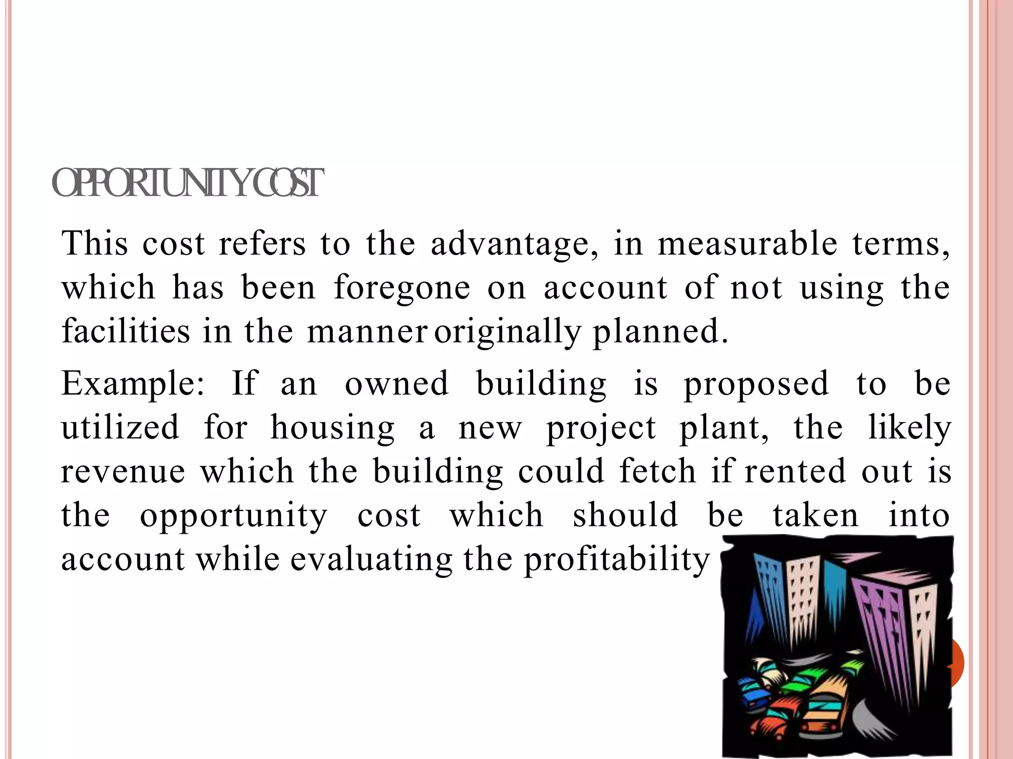 OPPORTUNITYCOST
This cost refers to the advantage, in measurable terms,
which has been foregone on account of not using the
facilities in the manner originally planned.
Example: If an owned building is proposed to be
utilized for housing a new project plant, the likely
revenue which the building could fetch if rented out is
the opportunity cost which should be taken into
account while evaluating the profitability of the project.
 