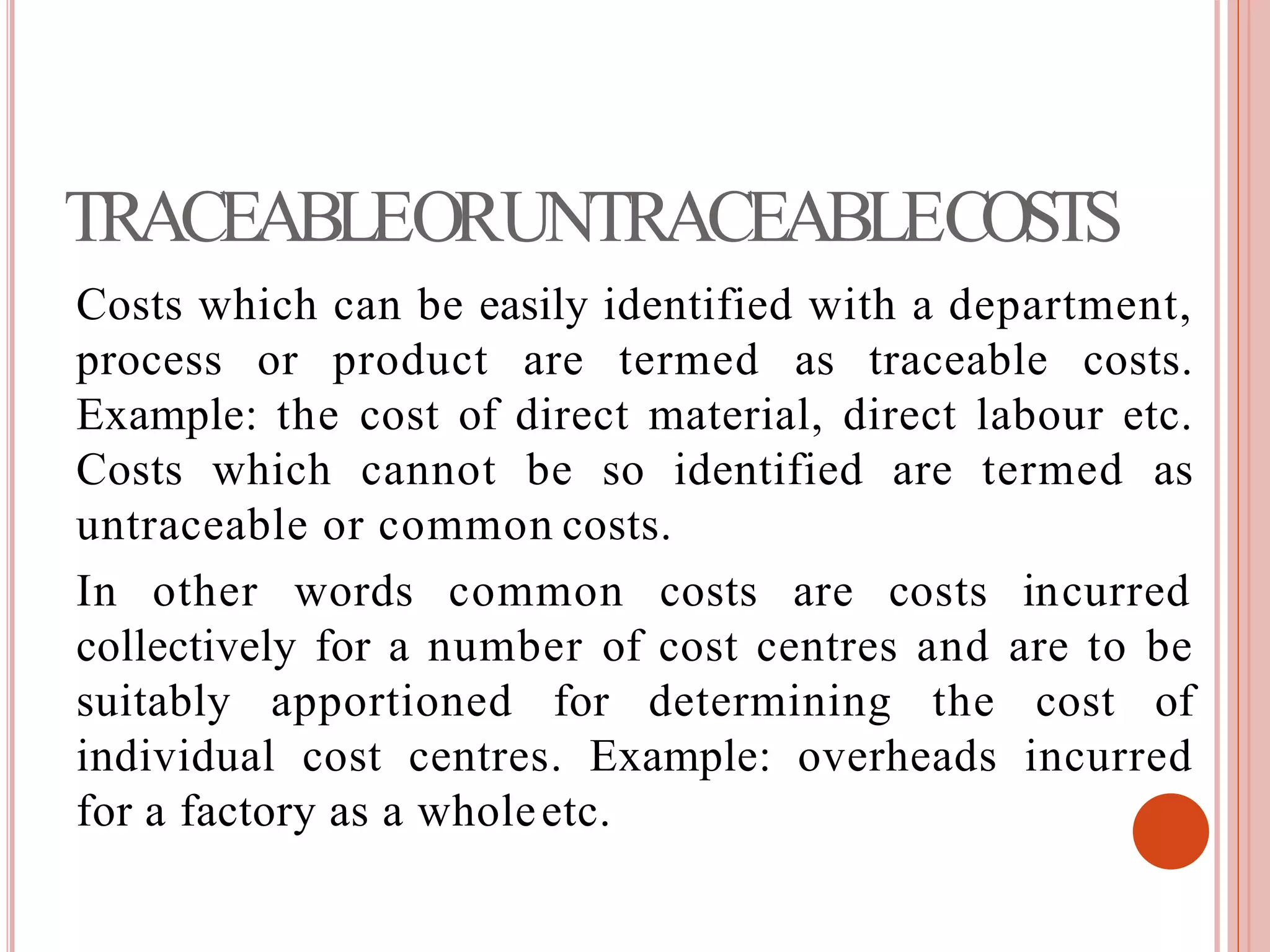 TRACEABLEORUNTRACEABLECOSTS
Costs which can be easily identified with a department,
process or product are termed as traceable costs.
Example: the cost of direct material, direct labour etc.
Costs which cannot be so identified are termed as
untraceable or common costs.
In other words common costs are costs incurred
collectively for a number of cost centres and are to be
suitably apportioned for determining the cost of
individual cost centres. Example: overheads incurred
for a factory as a wholeetc.
 