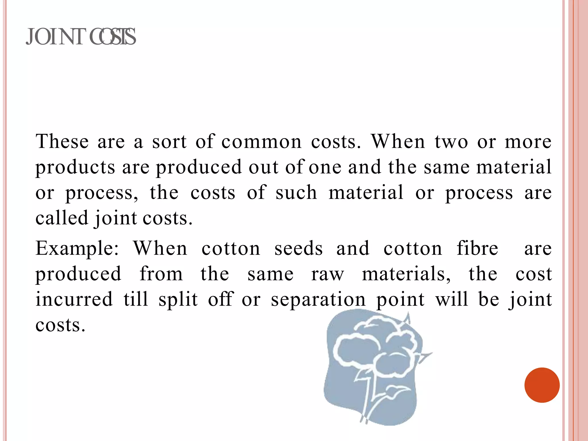 JOINTCOSTS
These are a sort of common costs. When two or more
products are produced out of one and the same material
or process, the costs of such material or process are
called joint costs.
Example: When cotton seeds and cotton fibre are
produced from the same raw materials, the cost
incurred till split off or separation point will be joint
costs.
 