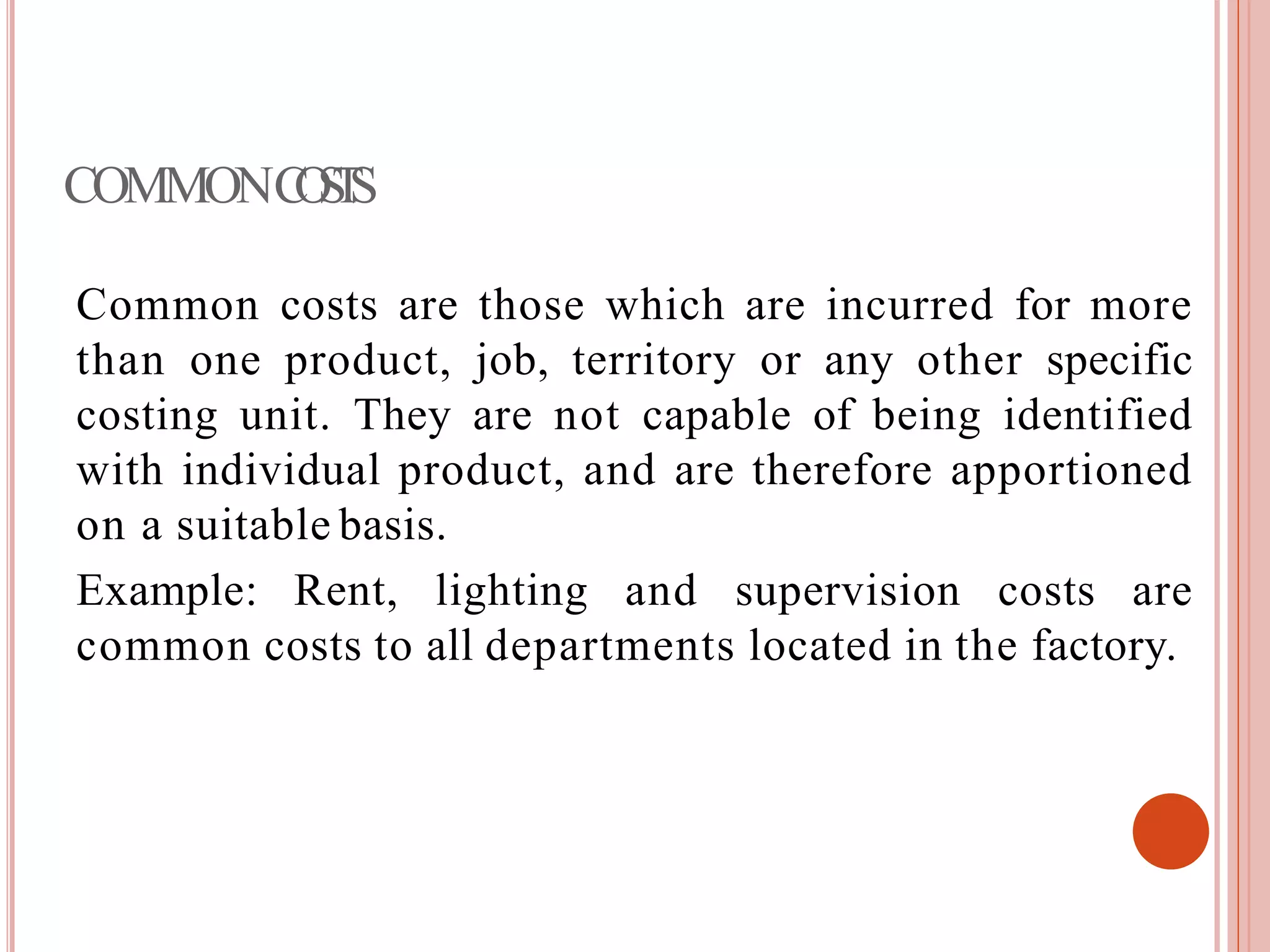 COMMONCOSTS
Common costs are those which are incurred for more
than one product, job, territory or any other specific
costing unit. They are not capable of being identified
with individual product, and are therefore apportioned
on a suitable basis.
Example: Rent, lighting and supervision costs are
common costs to all departments located in the factory.
 
