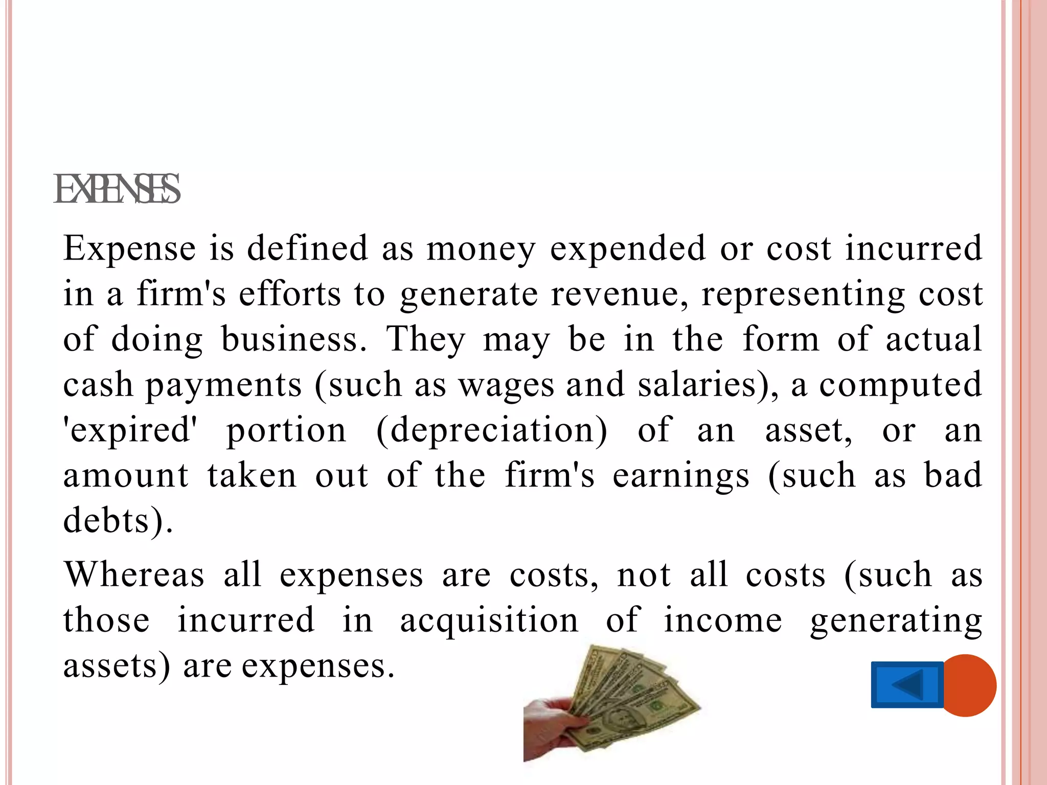 EXPENSES
Expense is defined as money expended or cost incurred
in a firm's efforts to generate revenue, representing cost
of doing business. They may be in the form of actual
cash payments (such as wages and salaries), a computed
'expired' portion (depreciation) of an asset, or an
amount taken out of the firm's earnings (such as bad
debts).
Whereas all expenses are costs, not all costs (such as
those incurred in acquisition of income generating
assets) are expenses.
 