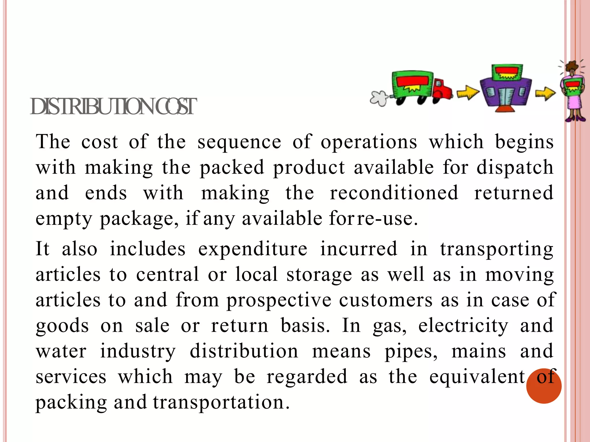 DISTRIBUTIONCOST
The cost of the sequence of operations which begins
with making the packed product available for dispatch
and ends with making the reconditioned returned
empty package, if any available forre-use.
It also includes expenditure incurred in transporting
articles to central or local storage as well as in moving
articles to and from prospective customers as in case of
goods on sale or return basis. In gas, electricity and
water industry distribution means pipes, mains and
services which may be regarded as the equivalent of
packing and transportation.
 