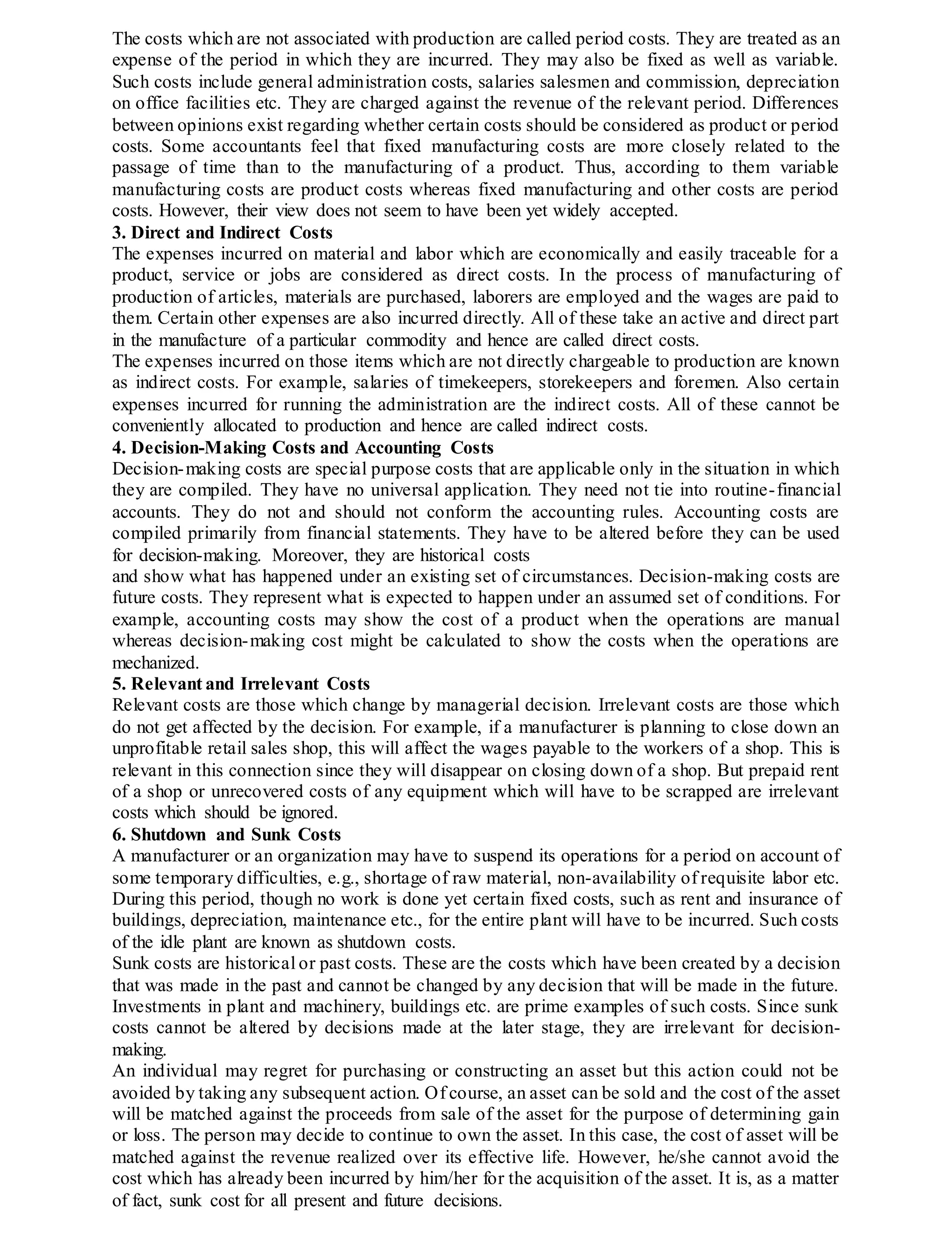 The costs which are not associated with production are called period costs. They are treated as an
expense of the period in which they are incurred. They may also be fixed as well as variable.
Such costs include general administration costs, salaries salesmen and commission, depreciation
on office facilities etc. They are charged against the revenue of the relevant period. Differences
between opinions exist regarding whether certain costs should be considered as product or period
costs. Some accountants feel that fixed manufacturing costs are more closely related to the
passage of time than to the manufacturing of a product. Thus, according to them variable
manufacturing costs are product costs whereas fixed manufacturing and other costs are period
costs. However, their view does not seem to have been yet widely accepted.
3. Direct and Indirect Costs
The expenses incurred on material and labor which are economically and easily traceable for a
product, service or jobs are considered as direct costs. In the process of manufacturing of
production of articles, materials are purchased, laborers are employed and the wages are paid to
them. Certain other expenses are also incurred directly. All of these take an active and direct part
in the manufacture of a particular commodity and hence are called direct costs.
The expenses incurred on those items which are not directly chargeable to production are known
as indirect costs. For example, salaries of timekeepers, storekeepers and foremen. Also certain
expenses incurred for running the administration are the indirect costs. All of these cannot be
conveniently allocated to production and hence are called indirect costs.
4. Decision-Making Costs and Accounting Costs
Decision-making costs are special purpose costs that are applicable only in the situation in which
they are compiled. They have no universal application. They need not tie into routine-financial
accounts. They do not and should not conform the accounting rules. Accounting costs are
compiled primarily from financial statements. They have to be altered before they can be used
for decision-making. Moreover, they are historical costs
and show what has happened under an existing set of circumstances. Decision-making costs are
future costs. They represent what is expected to happen under an assumed set of conditions. For
example, accounting costs may show the cost of a product when the operations are manual
whereas decision-making cost might be calculated to show the costs when the operations are
mechanized.
5. Relevant and Irrelevant Costs
Relevant costs are those which change by managerial decision. Irrelevant costs are those which
do not get affected by the decision. For example, if a manufacturer is planning to close down an
unprofitable retail sales shop, this will affect the wages payable to the workers of a shop. This is
relevant in this connection since they will disappear on closing down of a shop. But prepaid rent
of a shop or unrecovered costs of any equipment which will have to be scrapped are irrelevant
costs which should be ignored.
6. Shutdown and Sunk Costs
A manufacturer or an organization may have to suspend its operations for a period on account of
some temporary difficulties, e.g., shortage of raw material, non-availability of requisite labor etc.
During this period, though no work is done yet certain fixed costs, such as rent and insurance of
buildings, depreciation, maintenance etc., for the entire plant will have to be incurred. Such costs
of the idle plant are known as shutdown costs.
Sunk costs are historical or past costs. These are the costs which have been created by a decision
that was made in the past and cannot be changed by any decision that will be made in the future.
Investments in plant and machinery, buildings etc. are prime examples of such costs. Since sunk
costs cannot be altered by decisions made at the later stage, they are irrelevant for decision-
making.
An individual may regret for purchasing or constructing an asset but this action could not be
avoided by taking any subsequent action. Of course, an asset can be sold and the cost of the asset
will be matched against the proceeds from sale of the asset for the purpose of determining gain
or loss. The person may decide to continue to own the asset. In this case, the cost of asset will be
matched against the revenue realized over its effective life. However, he/she cannot avoid the
cost which has already been incurred by him/her for the acquisition of the asset. It is, as a matter
of fact, sunk cost for all present and future decisions.
 