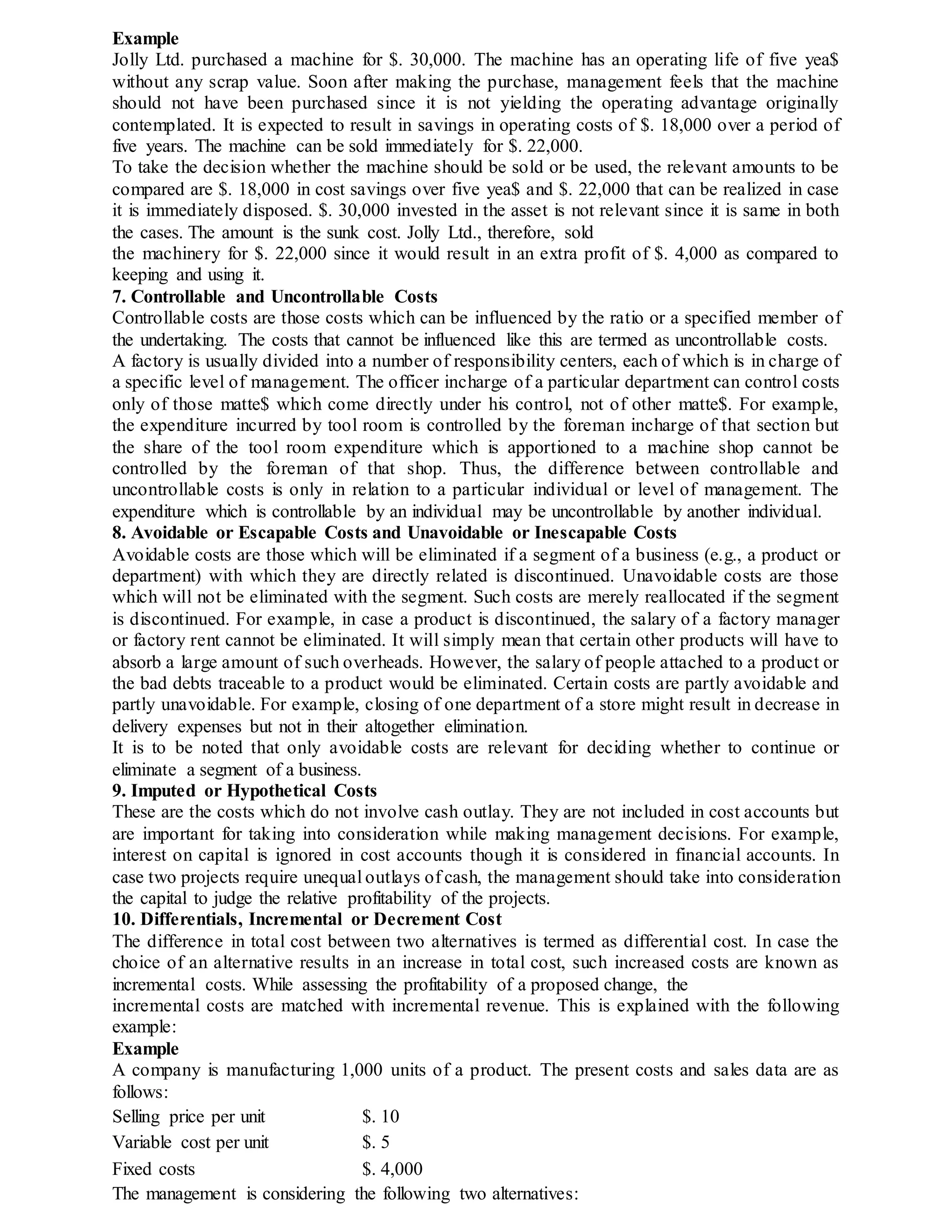 Example
Jolly Ltd. purchased a machine for $. 30,000. The machine has an operating life of five yea$
without any scrap value. Soon after making the purchase, management feels that the machine
should not have been purchased since it is not yielding the operating advantage originally
contemplated. It is expected to result in savings in operating costs of $. 18,000 over a period of
five years. The machine can be sold immediately for $. 22,000.
To take the decision whether the machine should be sold or be used, the relevant amounts to be
compared are $. 18,000 in cost savings over five yea$ and $. 22,000 that can be realized in case
it is immediately disposed. $. 30,000 invested in the asset is not relevant since it is same in both
the cases. The amount is the sunk cost. Jolly Ltd., therefore, sold
the machinery for $. 22,000 since it would result in an extra profit of $. 4,000 as compared to
keeping and using it.
7. Controllable and Uncontrollable Costs
Controllable costs are those costs which can be influenced by the ratio or a specified member of
the undertaking. The costs that cannot be influenced like this are termed as uncontrollable costs.
A factory is usually divided into a number of responsibility centers, each of which is in charge of
a specific level of management. The officer incharge of a particular department can control costs
only of those matte$ which come directly under his control, not of other matte$. For example,
the expenditure incurred by tool room is controlled by the foreman incharge of that section but
the share of the tool room expenditure which is apportioned to a machine shop cannot be
controlled by the foreman of that shop. Thus, the difference between controllable and
uncontrollable costs is only in relation to a particular individual or level of management. The
expenditure which is controllable by an individual may be uncontrollable by another individual.
8. Avoidable or Escapable Costs and Unavoidable or Inescapable Costs
Avoidable costs are those which will be eliminated if a segment of a business (e.g., a product or
department) with which they are directly related is discontinued. Unavoidable costs are those
which will not be eliminated with the segment. Such costs are merely reallocated if the segment
is discontinued. For example, in case a product is discontinued, the salary of a factory manager
or factory rent cannot be eliminated. It will simply mean that certain other products will have to
absorb a large amount of such overheads. However, the salary of people attached to a product or
the bad debts traceable to a product would be eliminated. Certain costs are partly avoidable and
partly unavoidable. For example, closing of one department of a store might result in decrease in
delivery expenses but not in their altogether elimination.
It is to be noted that only avoidable costs are relevant for deciding whether to continue or
eliminate a segment of a business.
9. Imputed or Hypothetical Costs
These are the costs which do not involve cash outlay. They are not included in cost accounts but
are important for taking into consideration while making management decisions. For example,
interest on capital is ignored in cost accounts though it is considered in financial accounts. In
case two projects require unequal outlays of cash, the management should take into consideration
the capital to judge the relative profitability of the projects.
10. Differentials, Incremental or Decrement Cost
The difference in total cost between two alternatives is termed as differential cost. In case the
choice of an alternative results in an increase in total cost, such increased costs are known as
incremental costs. While assessing the profitability of a proposed change, the
incremental costs are matched with incremental revenue. This is explained with the following
example:
Example
A company is manufacturing 1,000 units of a product. The present costs and sales data are as
follows:
Selling price per unit $. 10
Variable cost per unit $. 5
Fixed costs $. 4,000
The management is considering the following two alternatives:
 