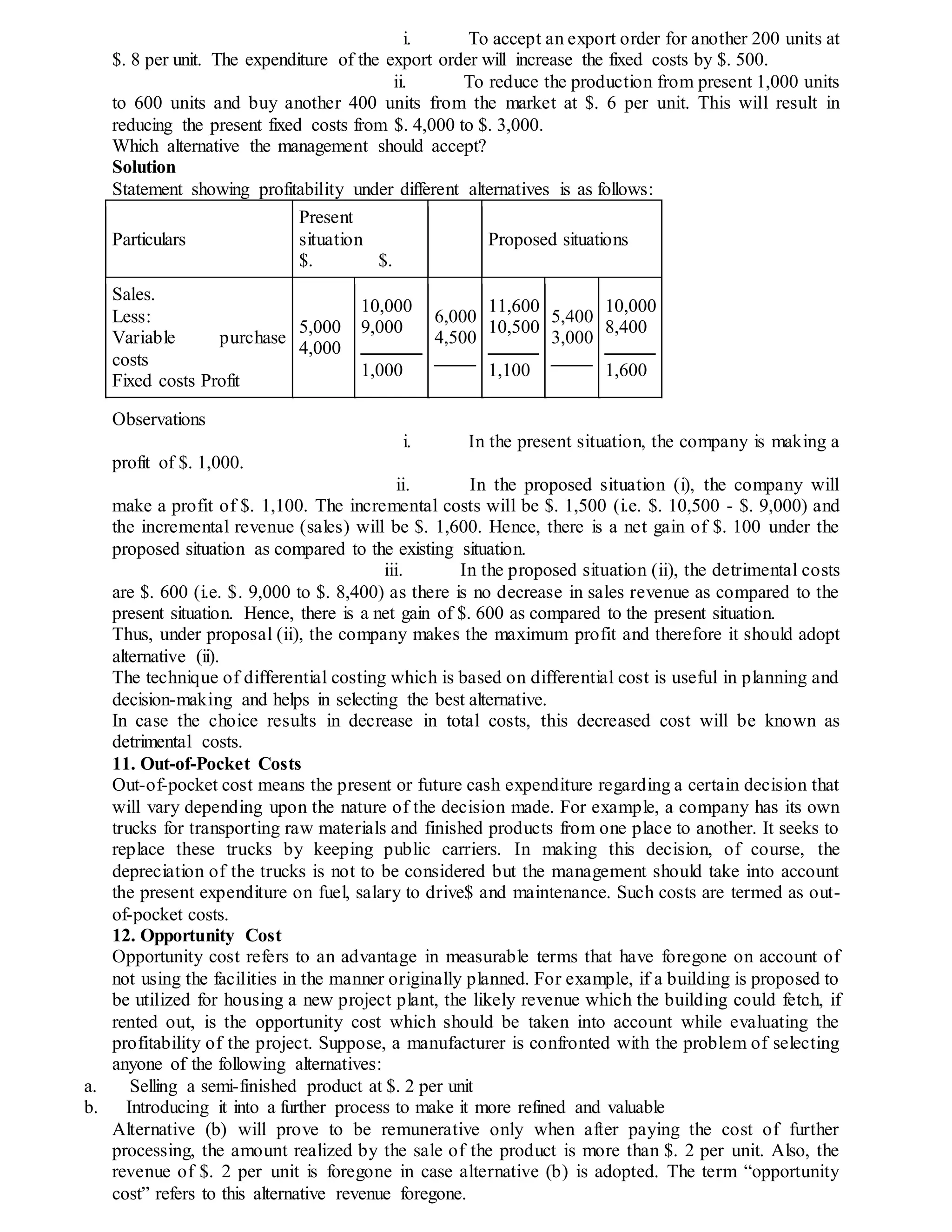 i. To accept an export order for another 200 units at
$. 8 per unit. The expenditure of the export order will increase the fixed costs by $. 500.
ii. To reduce the production from present 1,000 units
to 600 units and buy another 400 units from the market at $. 6 per unit. This will result in
reducing the present fixed costs from $. 4,000 to $. 3,000.
Which alternative the management should accept?
Solution
Statement showing profitability under different alternatives is as follows:
Particulars
Present
situation
$. $.
Proposed situations
Sales.
Less:
Variable purchase
costs
Fixed costs Profit
5,000
4,000
10,000
9,000
1,000
6,000
4,500
11,600
10,500
1,100
5,400
3,000
10,000
8,400
1,600
Observations
i. In the present situation, the company is making a
profit of $. 1,000.
ii. In the proposed situation (i), the company will
make a profit of $. 1,100. The incremental costs will be $. 1,500 (i.e. $. 10,500 - $. 9,000) and
the incremental revenue (sales) will be $. 1,600. Hence, there is a net gain of $. 100 under the
proposed situation as compared to the existing situation.
iii. In the proposed situation (ii), the detrimental costs
are $. 600 (i.e. $. 9,000 to $. 8,400) as there is no decrease in sales revenue as compared to the
present situation. Hence, there is a net gain of $. 600 as compared to the present situation.
Thus, under proposal (ii), the company makes the maximum profit and therefore it should adopt
alternative (ii).
The technique of differential costing which is based on differential cost is useful in planning and
decision-making and helps in selecting the best alternative.
In case the choice results in decrease in total costs, this decreased cost will be known as
detrimental costs.
11. Out-of-Pocket Costs
Out-of-pocket cost means the present or future cash expenditure regarding a certain decision that
will vary depending upon the nature of the decision made. For example, a company has its own
trucks for transporting raw materials and finished products from one place to another. It seeks to
replace these trucks by keeping public carriers. In making this decision, of course, the
depreciation of the trucks is not to be considered but the management should take into account
the present expenditure on fuel, salary to drive$ and maintenance. Such costs are termed as out-
of-pocket costs.
12. Opportunity Cost
Opportunity cost refers to an advantage in measurable terms that have foregone on account of
not using the facilities in the manner originally planned. For example, if a building is proposed to
be utilized for housing a new project plant, the likely revenue which the building could fetch, if
rented out, is the opportunity cost which should be taken into account while evaluating the
profitability of the project. Suppose, a manufacturer is confronted with the problem of selecting
anyone of the following alternatives:
a. Selling a semi-finished product at $. 2 per unit
b. Introducing it into a further process to make it more refined and valuable
Alternative (b) will prove to be remunerative only when after paying the cost of further
processing, the amount realized by the sale of the product is more than $. 2 per unit. Also, the
revenue of $. 2 per unit is foregone in case alternative (b) is adopted. The term “opportunity
cost” refers to this alternative revenue foregone.
 