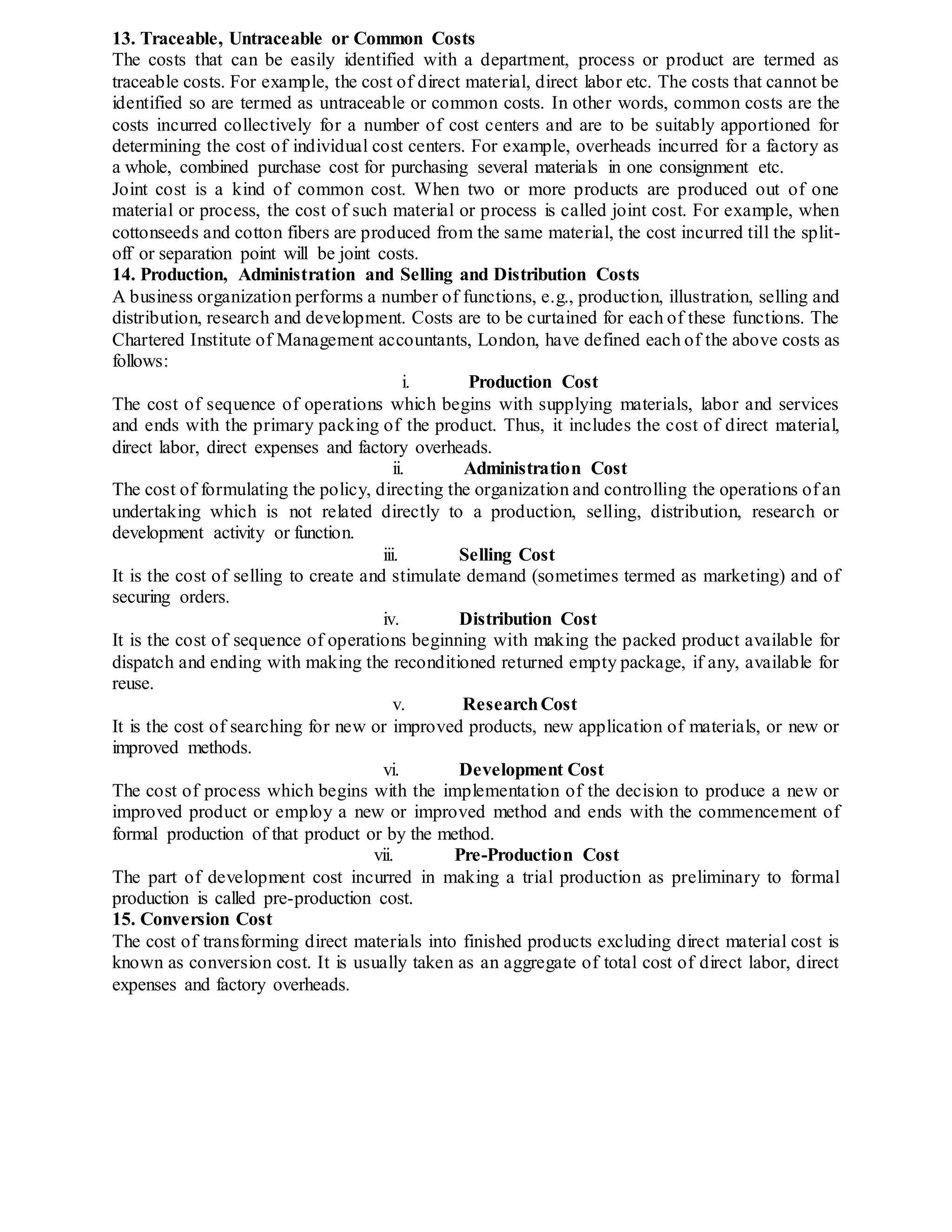 13. Traceable, Untraceable or Common Costs
The costs that can be easily identified with a department, process or product are termed as
traceable costs. For example, the cost of direct material, direct labor etc. The costs that cannot be
identified so are termed as untraceable or common costs. In other words, common costs are the
costs incurred collectively for a number of cost centers and are to be suitably apportioned for
determining the cost of individual cost centers. For example, overheads incurred for a factory as
a whole, combined purchase cost for purchasing several materials in one consignment etc.
Joint cost is a kind of common cost. When two or more products are produced out of one
material or process, the cost of such material or process is called joint cost. For example, when
cottonseeds and cotton fibers are produced from the same material, the cost incurred till the split-
off or separation point will be joint costs.
14. Production, Administration and Selling and Distribution Costs
A business organization performs a number of functions, e.g., production, illustration, selling and
distribution, research and development. Costs are to be curtained for each of these functions. The
Chartered Institute of Management accountants, London, have defined each of the above costs as
follows:
i. Production Cost
The cost of sequence of operations which begins with supplying materials, labor and services
and ends with the primary packing of the product. Thus, it includes the cost of direct material,
direct labor, direct expenses and factory overheads.
ii. Administration Cost
The cost of formulating the policy, directing the organization and controlling the operations of an
undertaking which is not related directly to a production, selling, distribution, research or
development activity or function.
iii. Selling Cost
It is the cost of selling to create and stimulate demand (sometimes termed as marketing) and of
securing orders.
iv. Distribution Cost
It is the cost of sequence of operations beginning with making the packed product available for
dispatch and ending with making the reconditioned returned empty package, if any, available for
reuse.
v. ResearchCost
It is the cost of searching for new or improved products, new application of materials, or new or
improved methods.
vi. Development Cost
The cost of process which begins with the implementation of the decision to produce a new or
improved product or employ a new or improved method and ends with the commencement of
formal production of that product or by the method.
vii. Pre-Production Cost
The part of development cost incurred in making a trial production as preliminary to formal
production is called pre-production cost.
15. Conversion Cost
The cost of transforming direct materials into finished products excluding direct material cost is
known as conversion cost. It is usually taken as an aggregate of total cost of direct labor, direct
expenses and factory overheads.
 