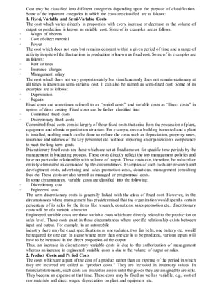 Cost may be classified into different categories depending upon the purpose of classification.
Some of the important categories in which the costs are classified are as follows:
1. Fixed, Variable and Semi-Variable Costs
The cost which varies directly in proportion with every increase or decrease in the volume of
output or production is known as variable cost. Some of its examples are as follows:
· Wages of laborers
· Cost of direct material
· Power
The cost which does not vary but remains constant within a given period of time and a range of
activity in spite of the fluctuations in production is known as fixed cost. Some of its examples are
as follows:
· Rent or rates
· Insurance charges
· Management salary
The cost which does not vary proportionately but simultaneously does not remain stationary at
all times is known as semi-variable cost. It can also be named as semi-fixed cost. Some of its
examples are as follows:
· Depreciation
· Repairs
Fixed costs are sometimes referred to as “period costs” and variable costs as “direct costs” in
system of direct costing. Fixed costs can be further classified into:
· Committed fixed costs
· Discretionary fixed costs
Committed fixed costs consist largely of those fixed costs that arise from the possession of plant,
equipment and a basic organization structure. For example, once a building is erected and a plant
is installed, nothing much can be done to reduce the costs such as depreciation, property taxes,
insurance and salaries of the key personnel etc. without impairing an organization’s competence
to meet the long-term goals.
Discretionary fixed costs are those which are set at fixed amount for specific time periods by the
management in budgeting process. These costs directly reflect the top management policies and
have no particular relationship with volume of output. These costs can, therefore, be reduced or
entirely eliminated as demanded by the circumstances. Examples of such costs are research and
development costs, advertising and sales promotion costs, donations, management consulting
fees etc. These costs are also termed as managed or programmed costs.
In some circumstances, variable costs are classified into the following:
· Discretionary cost
· Engineered cost
The term discretionary costs is generally linked with the class of fixed cost. However, in the
circumstances where management has predetermined that the organization would spend a certain
percentage of its sales for the items like research, donations, sales promotion etc., discretionary
costs will be of a variable character.
Engineered variable costs are those variable costs which are directly related to the production or
sales level. These costs exist in those circumstances where specific relationship exists between
input and output. For example, in an automobile
industry there may be exact specifications as one radiator, two fan belts, one battery etc. would
be required for one car. In a case where more than one car is to be produced, various inputs will
have to be increased in the direct proportion of the output.
Thus, an increase in discretionary variable costs is due to the authorization of management
whereas an increase in engineered variable costs is due to the volume of output or sales.
2. Product Costs and Period Costs
The costs which are a part of the cost of a product rather than an expense of the period in which
they are incurred are called as “product costs.” They are included in inventory values. In
financial statements, such costs are treated as assets until the goods they are assigned to are sold.
They become an expense at that time. These costs may be fixed as well as variable, e.g., cost of
raw materials and direct wages, depreciation on plant and equipment etc.
 