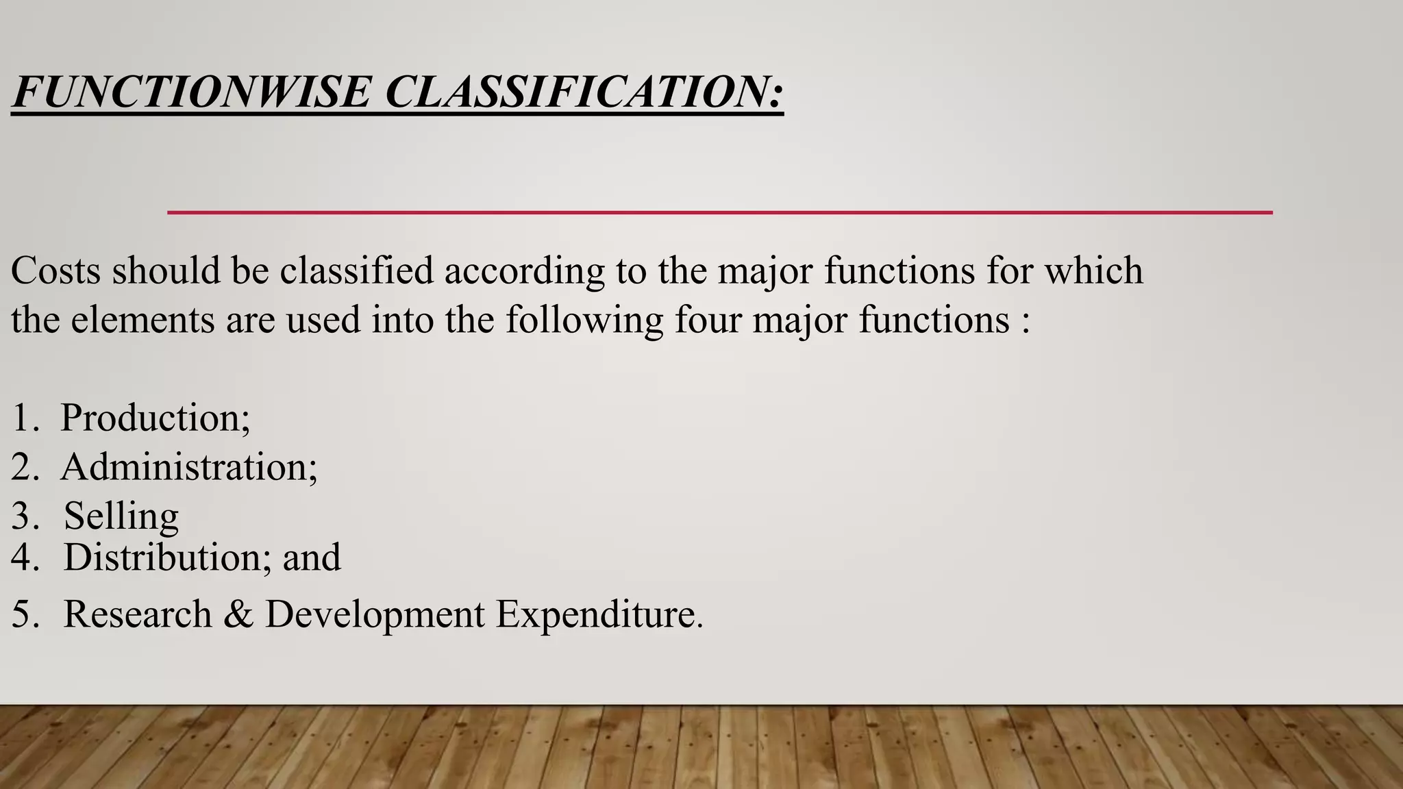 FUNCTIONWISE CLASSIFICATION:
Costs should be classified according to the major functions for which
the elements are used into the following four major functions :
1. Production;
2. Administration;
3. Selling
4. Distribution; and
5. Research & Development Expenditure.
 