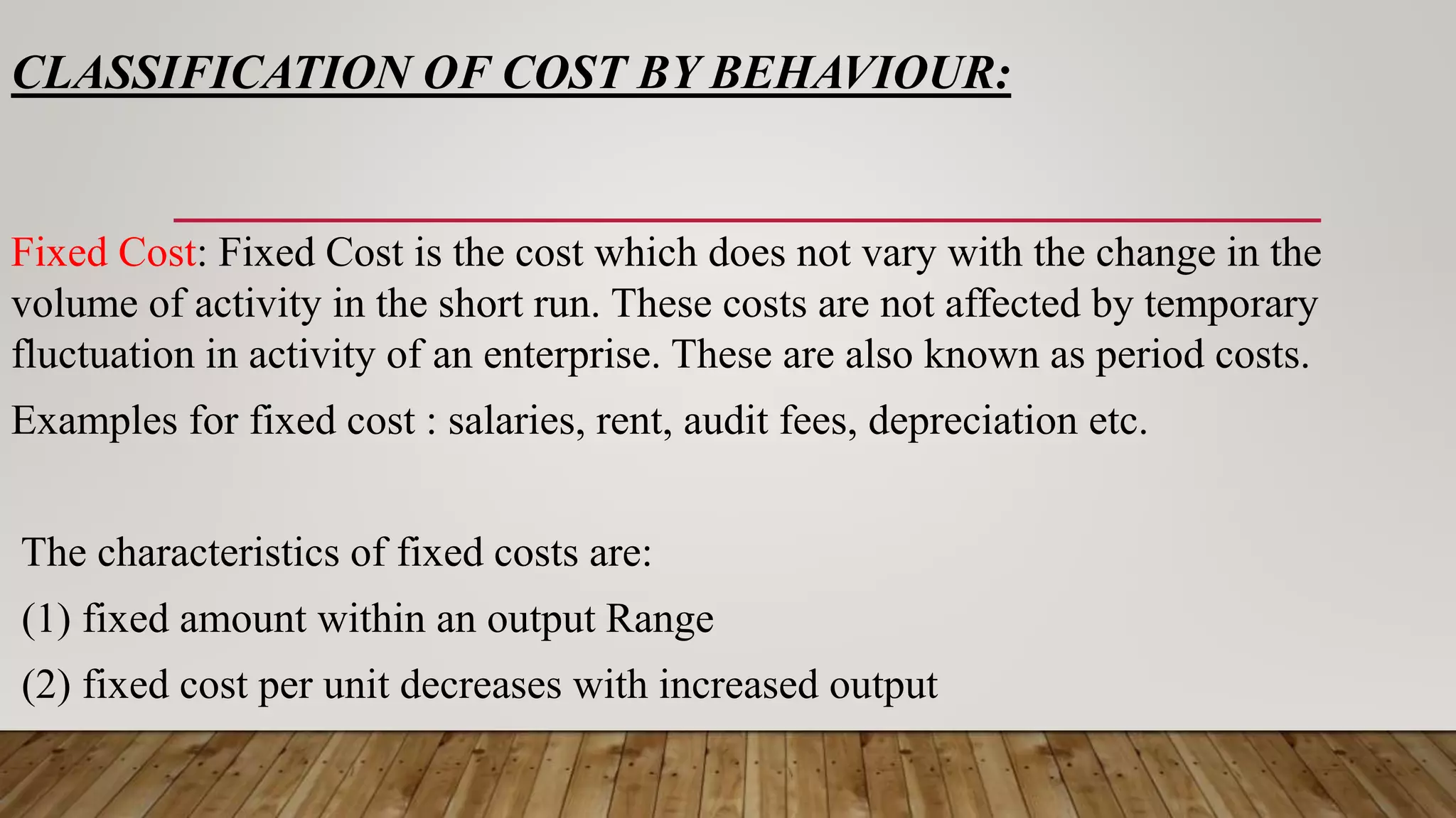CLASSIFICATION OF COST BY BEHAVIOUR:
Fixed Cost: Fixed Cost is the cost which does not vary with the change in the
volume of activity in the short run. These costs are not affected by temporary
fluctuation in activity of an enterprise. These are also known as period costs.
Examples for fixed cost : salaries, rent, audit fees, depreciation etc.
The characteristics of fixed costs are:
(1) fixed amount within an output Range
(2) fixed cost per unit decreases with increased output
 