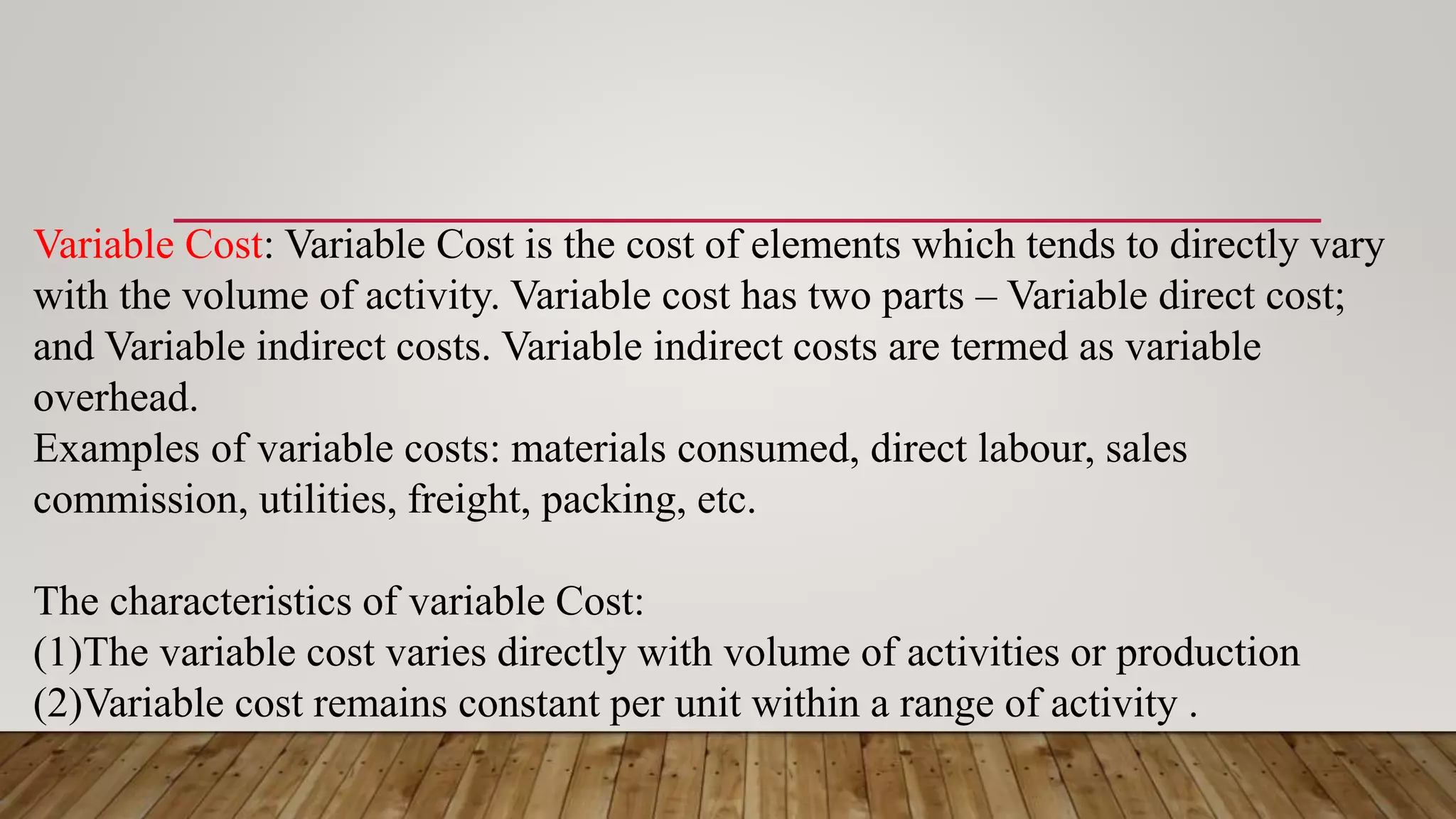 Variable Cost: Variable Cost is the cost of elements which tends to directly vary
with the volume of activity. Variable cost has two parts – Variable direct cost;
and Variable indirect costs. Variable indirect costs are termed as variable
overhead.
Examples of variable costs: materials consumed, direct labour, sales
commission, utilities, freight, packing, etc.
The characteristics of variable Cost:
(1)The variable cost varies directly with volume of activities or production
(2)Variable cost remains constant per unit within a range of activity .
 