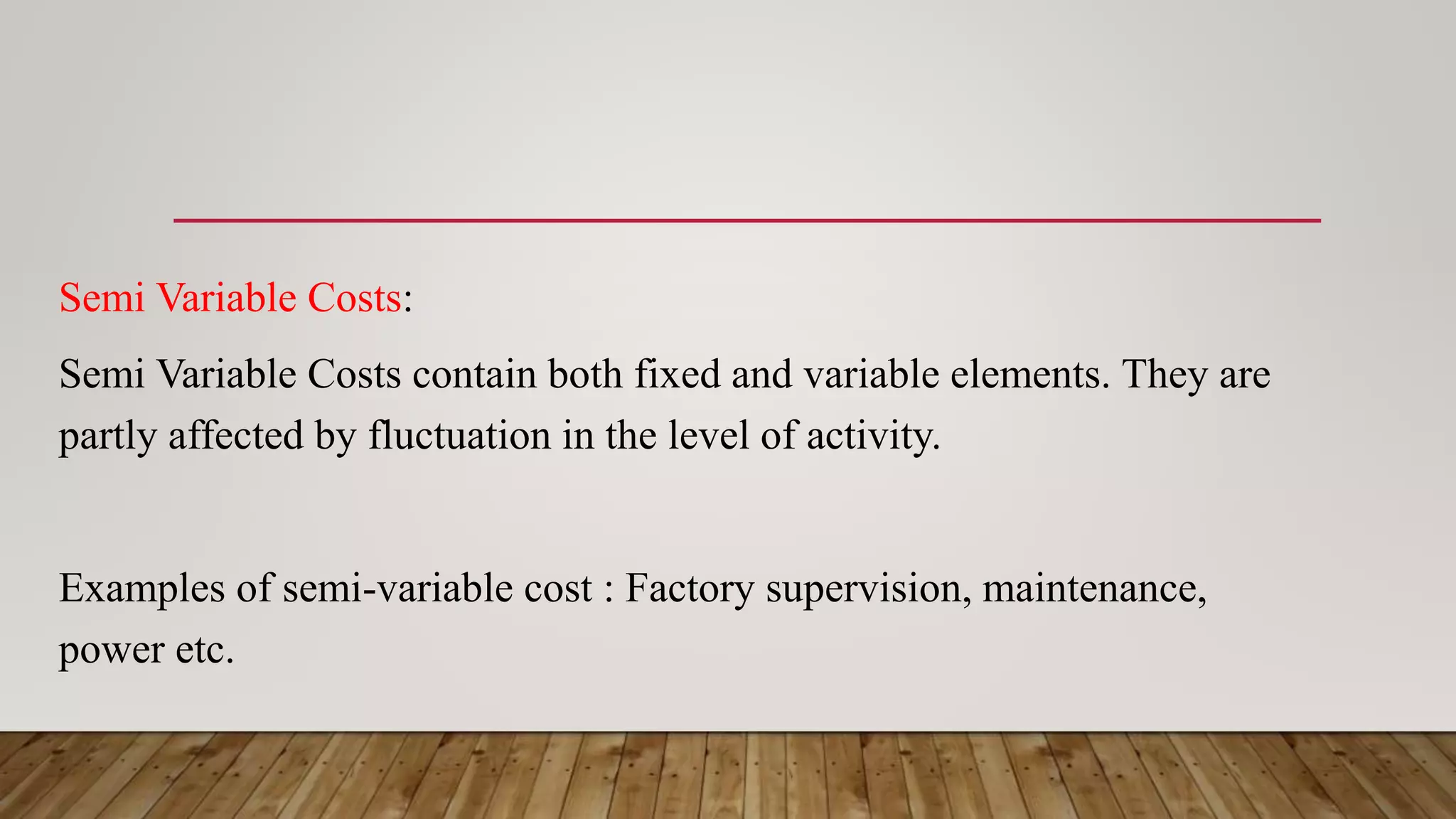 Semi Variable Costs:
Semi Variable Costs contain both fixed and variable elements. They are
partly affected by fluctuation in the level of activity.
Examples of semi-variable cost : Factory supervision, maintenance,
power etc.
 