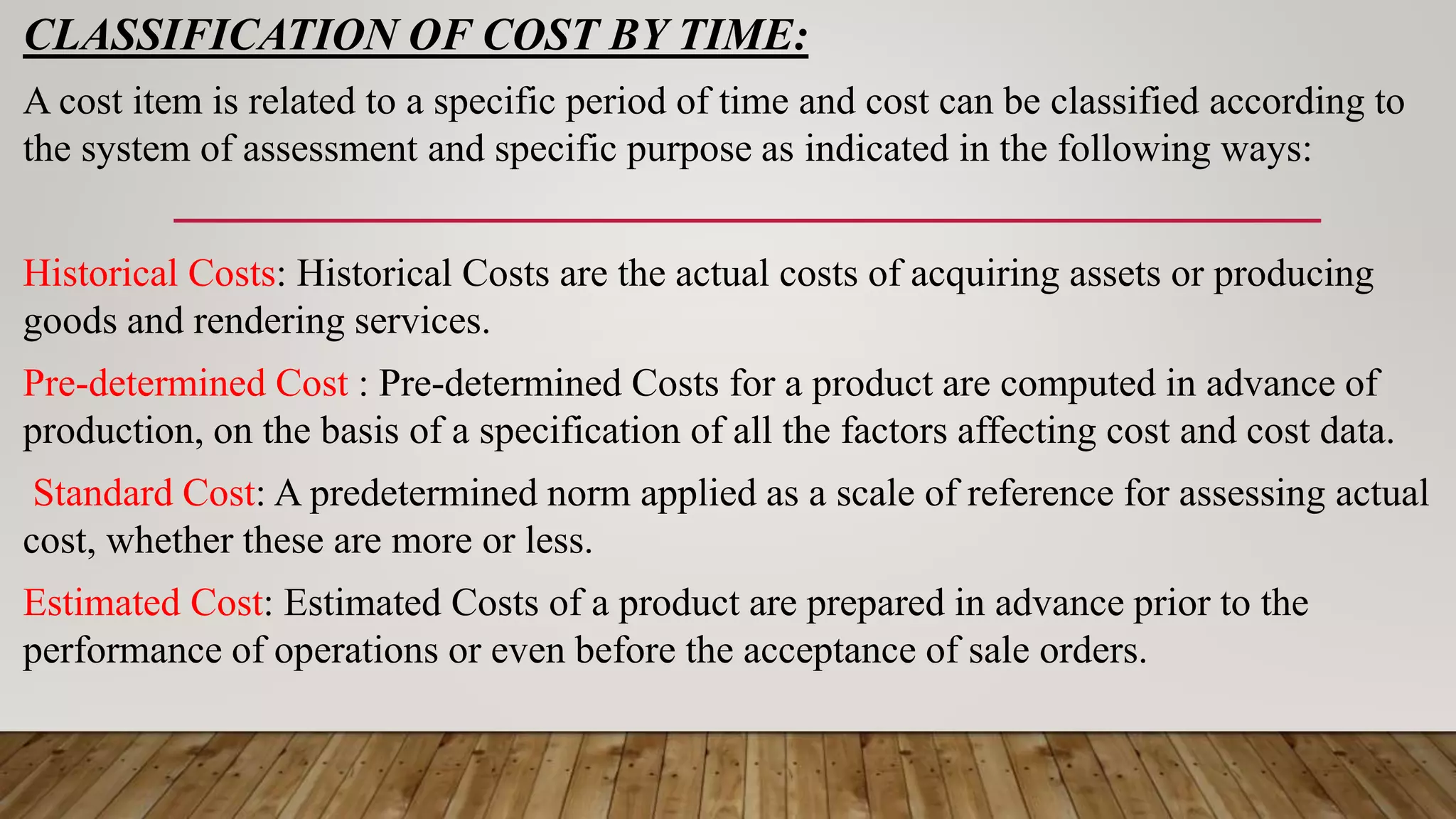 CLASSIFICATION OF COST BY TIME:
A cost item is related to a specific period of time and cost can be classified according to
the system of assessment and specific purpose as indicated in the following ways:
Historical Costs: Historical Costs are the actual costs of acquiring assets or producing
goods and rendering services.
Pre-determined Cost : Pre-determined Costs for a product are computed in advance of
production, on the basis of a specification of all the factors affecting cost and cost data.
Standard Cost: A predetermined norm applied as a scale of reference for assessing actual
cost, whether these are more or less.
Estimated Cost: Estimated Costs of a product are prepared in advance prior to the
performance of operations or even before the acceptance of sale orders.
 
