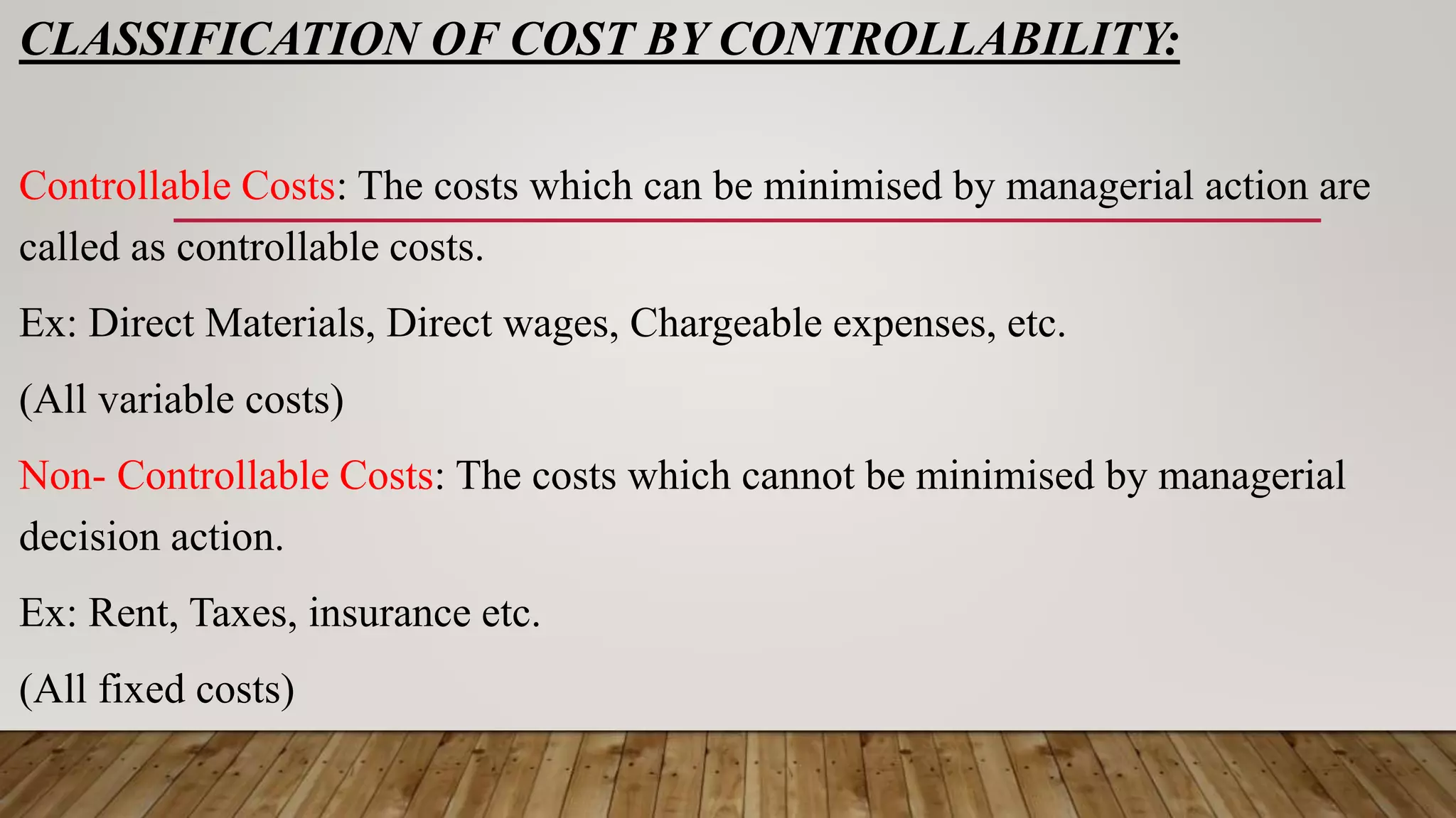 CLASSIFICATION OF COST BY CONTROLLABILITY:
Controllable Costs: The costs which can be minimised by managerial action are
called as controllable costs.
Ex: Direct Materials, Direct wages, Chargeable expenses, etc.
(All variable costs)
Non- Controllable Costs: The costs which cannot be minimised by managerial
decision action.
Ex: Rent, Taxes, insurance etc.
(All fixed costs)
 