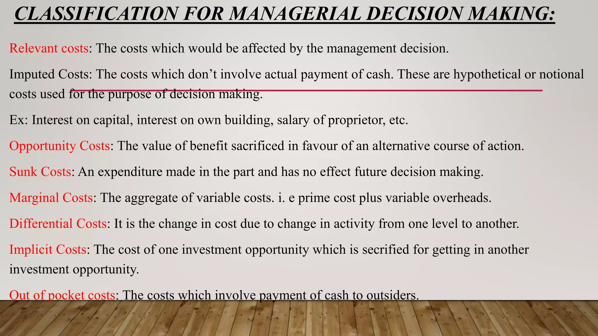 CLASSIFICATION FOR MANAGERIAL DECISION MAKING:
Relevant costs: The costs which would be affected by the management decision.
Imputed Costs: The costs which don’t involve actual payment of cash. These are hypothetical or notional
costs used for the purpose of decision making.
Ex: Interest on capital, interest on own building, salary of proprietor, etc.
Opportunity Costs: The value of benefit sacrificed in favour of an alternative course of action.
Sunk Costs: An expenditure made in the part and has no effect future decision making.
Marginal Costs: The aggregate of variable costs. i. e prime cost plus variable overheads.
Differential Costs: It is the change in cost due to change in activity from one level to another.
Implicit Costs: The cost of one investment opportunity which is secrified for getting in another
investment opportunity.
Out of pocket costs: The costs which involve payment of cash to outsiders.
 