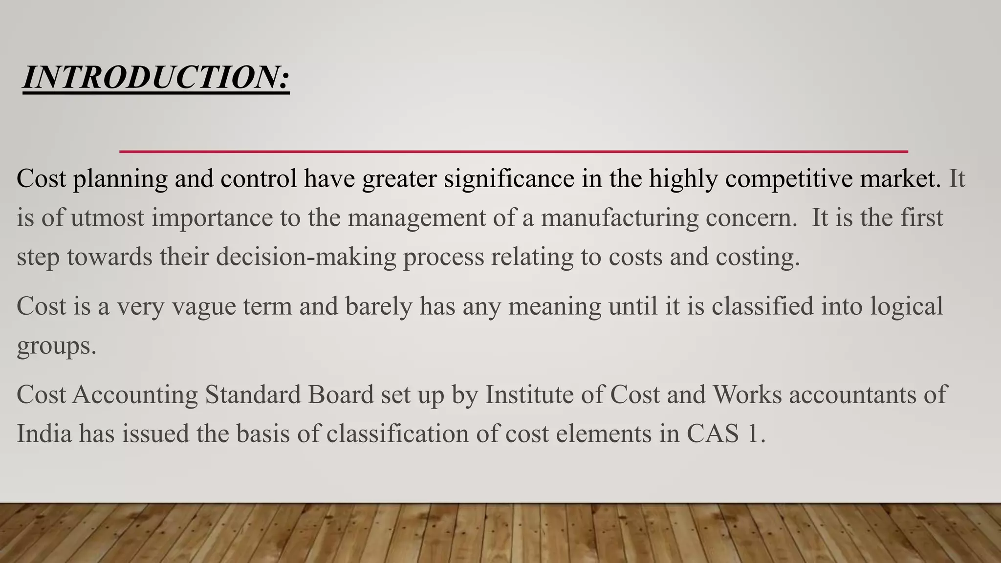 INTRODUCTION:
Cost planning and control have greater significance in the highly competitive market. It
is of utmost importance to the management of a manufacturing concern. It is the first
step towards their decision-making process relating to costs and costing.
Cost is a very vague term and barely has any meaning until it is classified into logical
groups.
Cost Accounting Standard Board set up by Institute of Cost and Works accountants of
India has issued the basis of classification of cost elements in CAS 1.
 