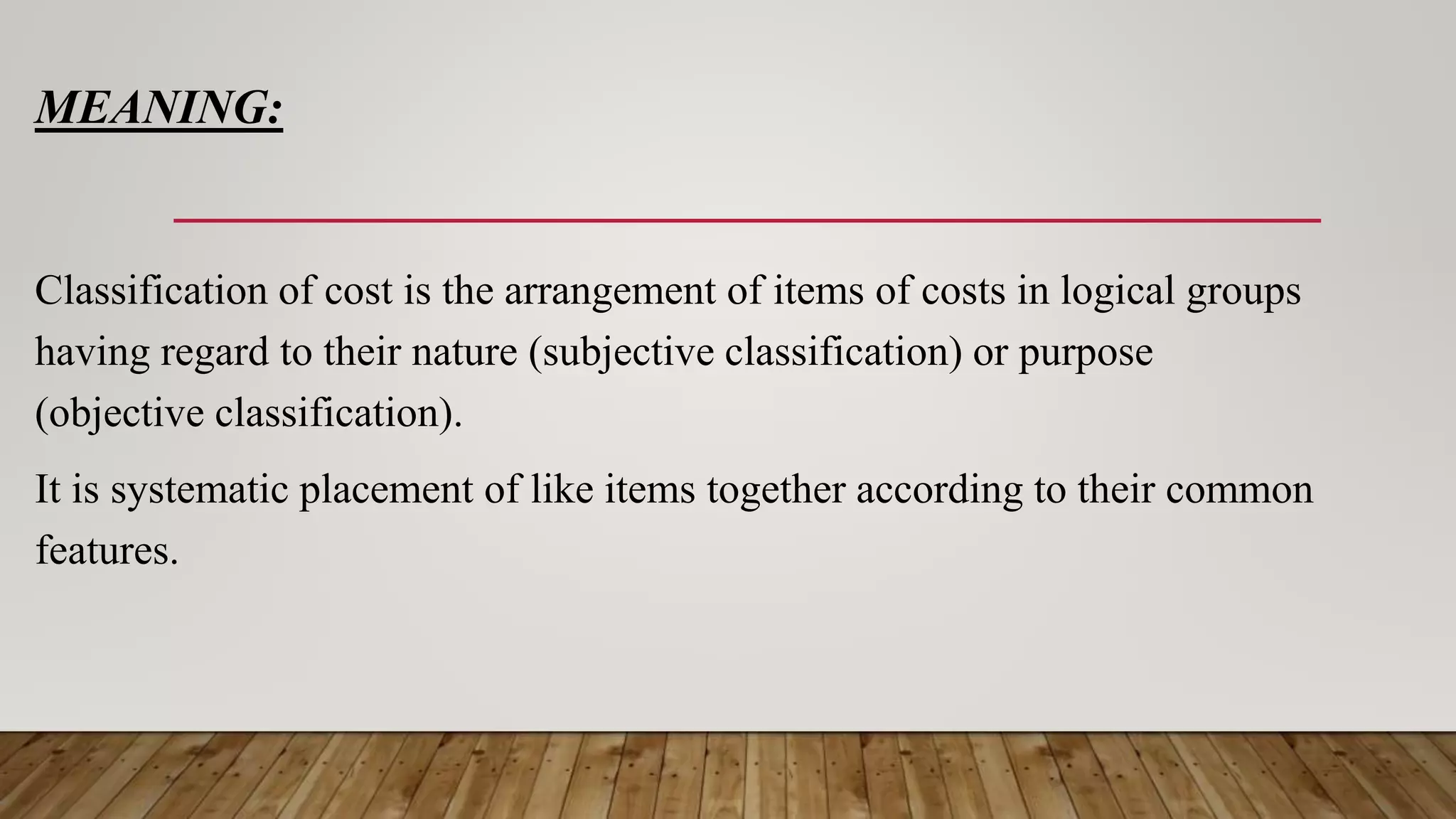 MEANING:
Classification of cost is the arrangement of items of costs in logical groups
having regard to their nature (subjective classification) or purpose
(objective classification).
It is systematic placement of like items together according to their common
features.
 