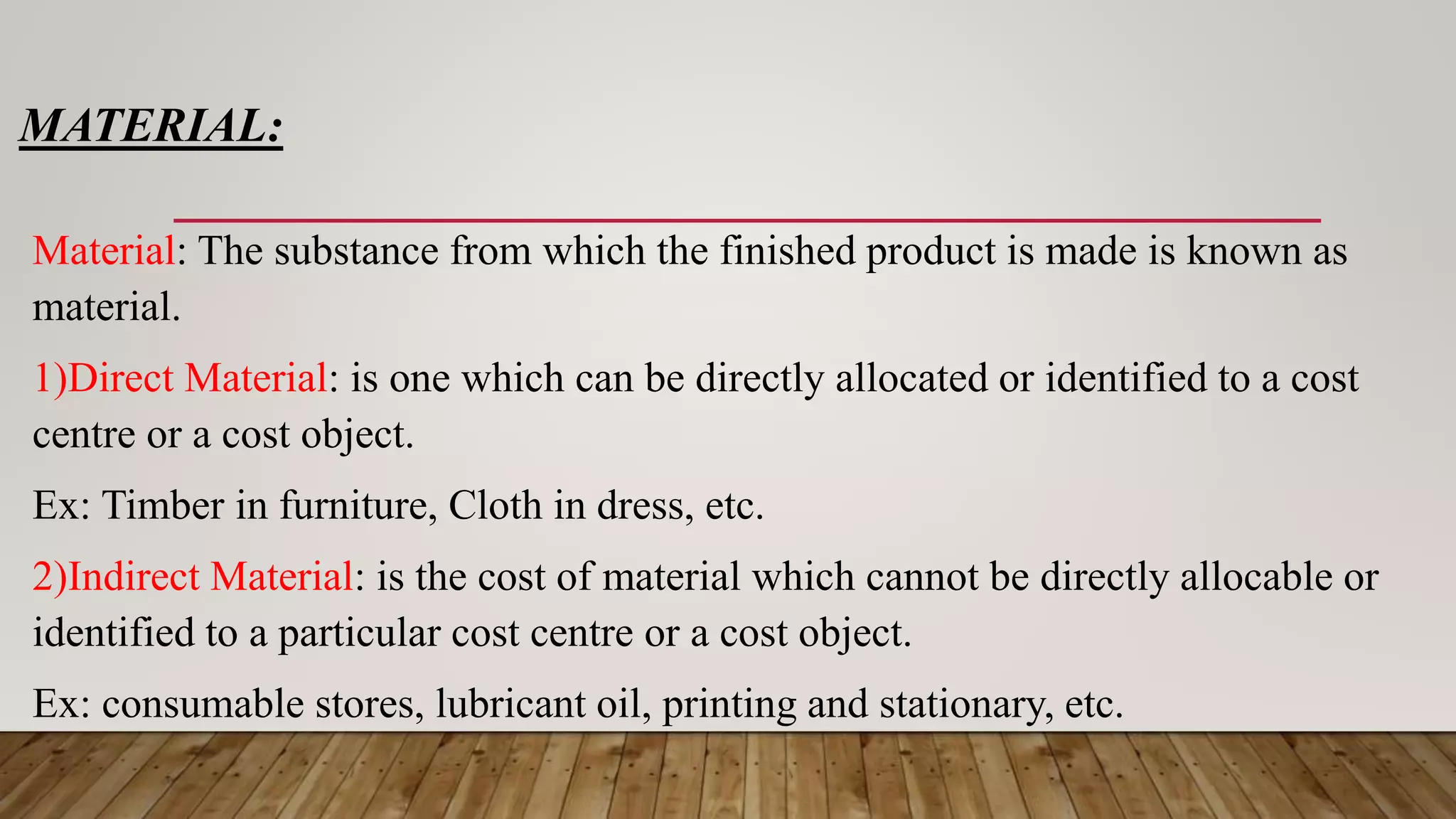 MATERIAL:
Material: The substance from which the finished product is made is known as
material.
1)Direct Material: is one which can be directly allocated or identified to a cost
centre or a cost object.
Ex: Timber in furniture, Cloth in dress, etc.
2)Indirect Material: is the cost of material which cannot be directly allocable or
identified to a particular cost centre or a cost object.
Ex: consumable stores, lubricant oil, printing and stationary, etc.
 