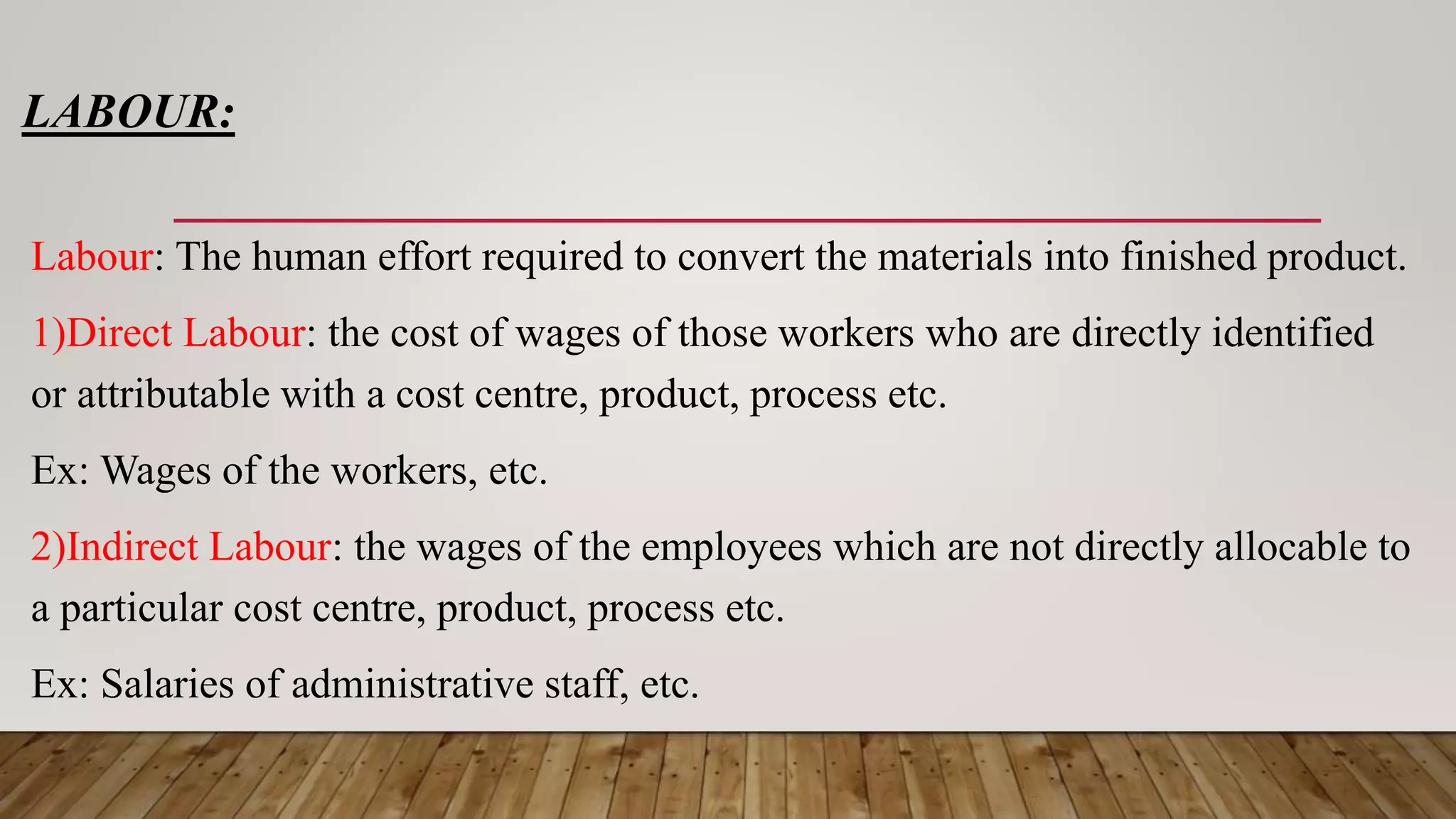 LABOUR:
Labour: The human effort required to convert the materials into finished product.
1)Direct Labour: the cost of wages of those workers who are directly identified
or attributable with a cost centre, product, process etc.
Ex: Wages of the workers, etc.
2)Indirect Labour: the wages of the employees which are not directly allocable to
a particular cost centre, product, process etc.
Ex: Salaries of administrative staff, etc.
 