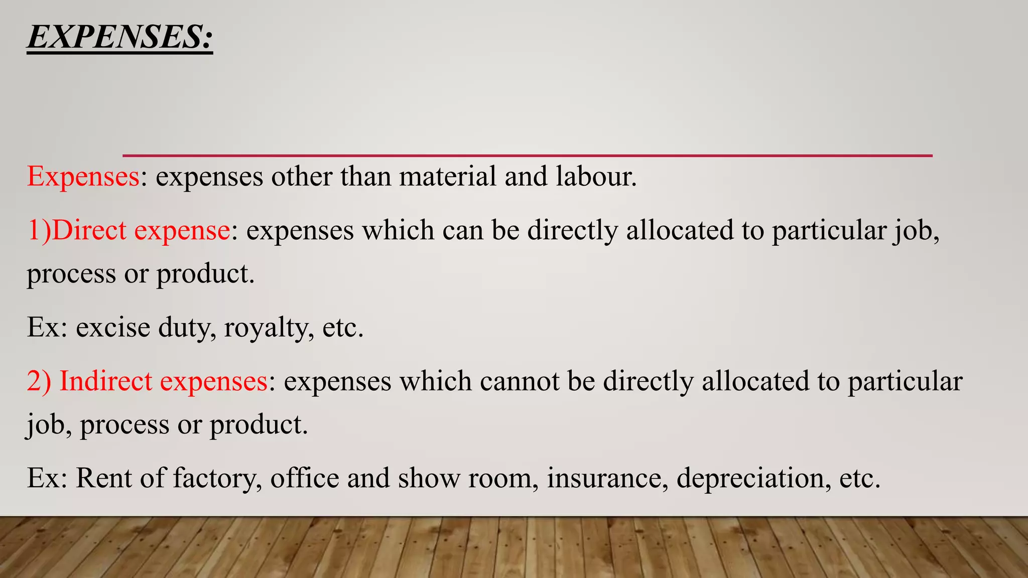 EXPENSES:
Expenses: expenses other than material and labour.
1)Direct expense: expenses which can be directly allocated to particular job,
process or product.
Ex: excise duty, royalty, etc.
2) Indirect expenses: expenses which cannot be directly allocated to particular
job, process or product.
Ex: Rent of factory, office and show room, insurance, depreciation, etc.
 