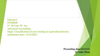 Sahana.L
1911B048
3rd B.Com ‘B’ Sec
Advanced Accounting
Topic: Classification of cost relating to Agricultural farms
submission date: 13/12/2021
Presenting date:14/12/21
To Asha Mam
 