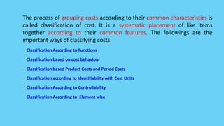 The process of grouping costs according to their common characteristics is
called classification of cost. It is a systematic placement of like items
together according to their common features. The followings are the
important ways of classifying costs.
Classification According to Functions
Classification based on cost behaviour
Classification based Product Costs and Period Costs
Classification according to Identifiability with Cost Units
Classification According to Controllability
Classification According to Element wise
 