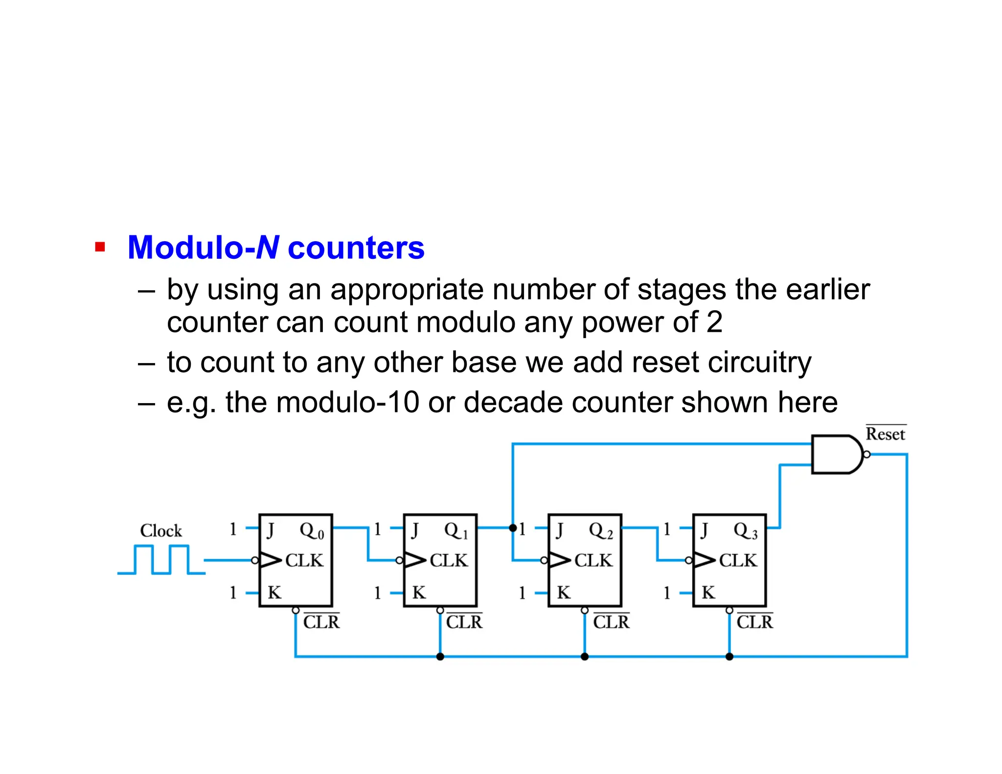  Modulo-N counters
– by using an appropriate number of stages the earlier
counter can count modulo any power of 2
– to count to any other base we add reset circuitry
– e.g. the modulo-10 or decade counter shown here
 