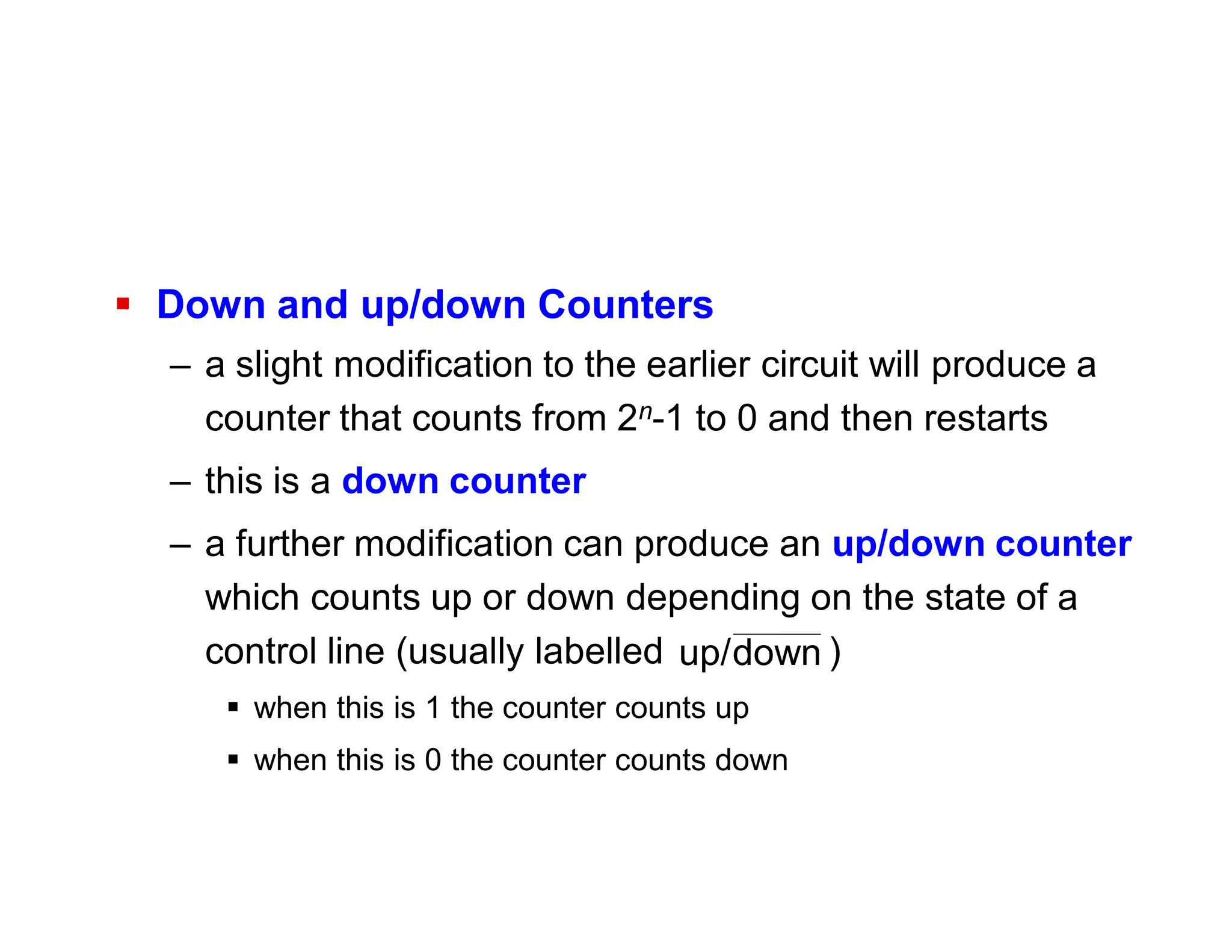  Down and up/down Counters
– a slight modification to the earlier circuit will produce a
counter that counts from 2n-1 to 0 and then restarts
– this is a down counter
– a further modification can produce an up/down counter
which counts up or down depending on the state of a
control line (usually labelled )
 when this is 1 the counter counts up
 when this is 0 the counter counts down
down
up/
 