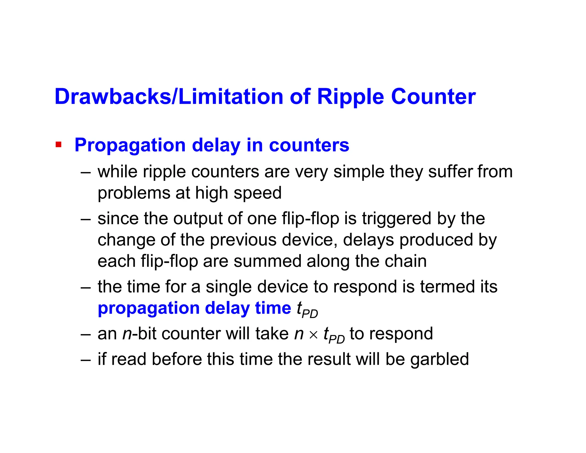 Drawbacks/Limitation of Ripple Counter
 Propagation delay in counters
– while ripple counters are very simple they suffer from
problems at high speed
– since the output of one flip-flop is triggered by the
change of the previous device, delays produced by
each flip-flop are summed along the chain
– the time for a single device to respond is termed its
propagation delay time tPD
– an n-bit counter will take n  tPD to respond
– if read before this time the result will be garbled
 