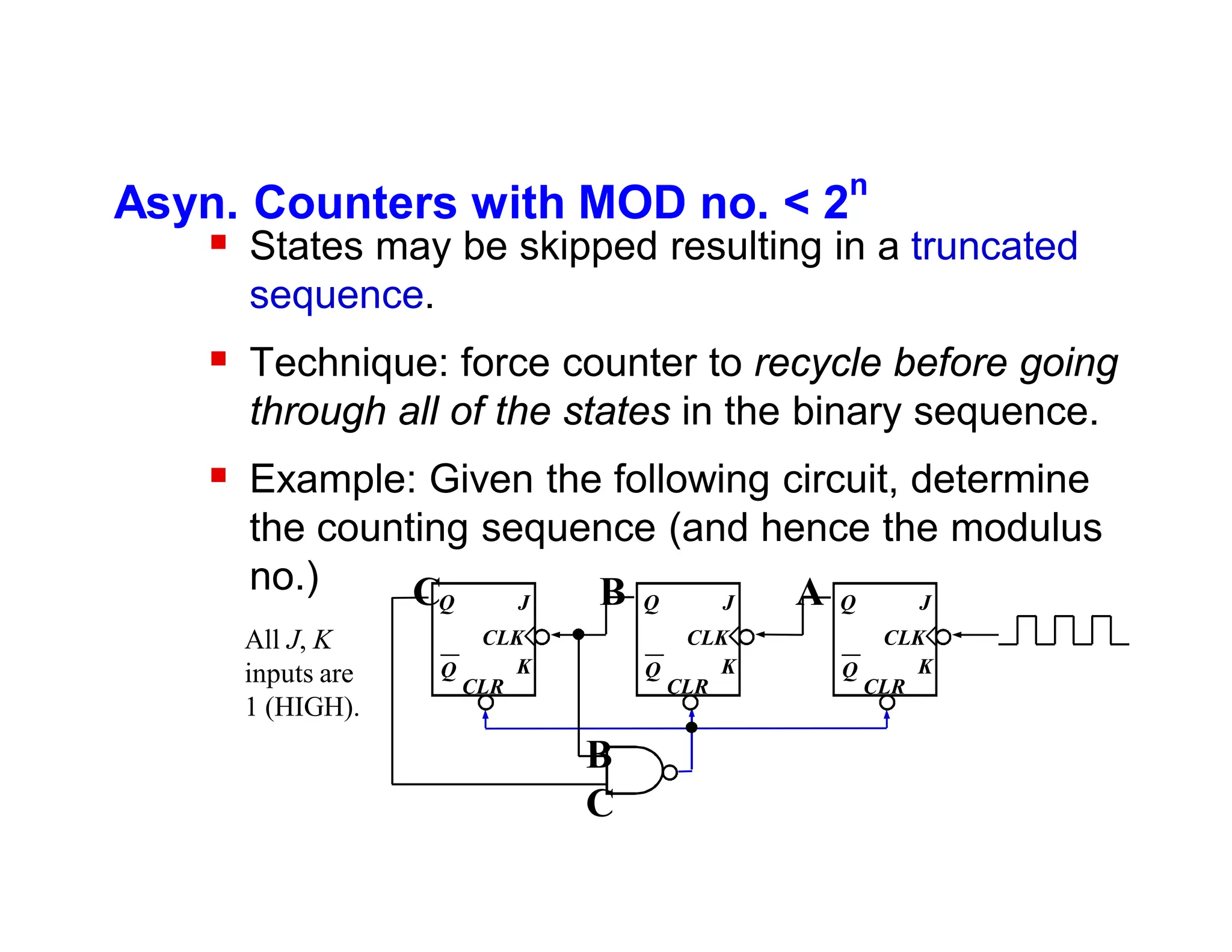 Asyn. Counters with MOD no. < 2
n
 States may be skipped resulting in a truncated
sequence.
 Technique: force counter to recycle before going
through all of the states in the binary sequence.
 Example: Given the following circuit, determine
the counting sequence (and hence the modulus
no.)
K
J
Q
Q
CLK
CLR
K
J
Q
Q
CLK
CLR
K
J
Q
Q
CLK
CLR
C B A
B
C
All J, K
inputs are
1 (HIGH).
 