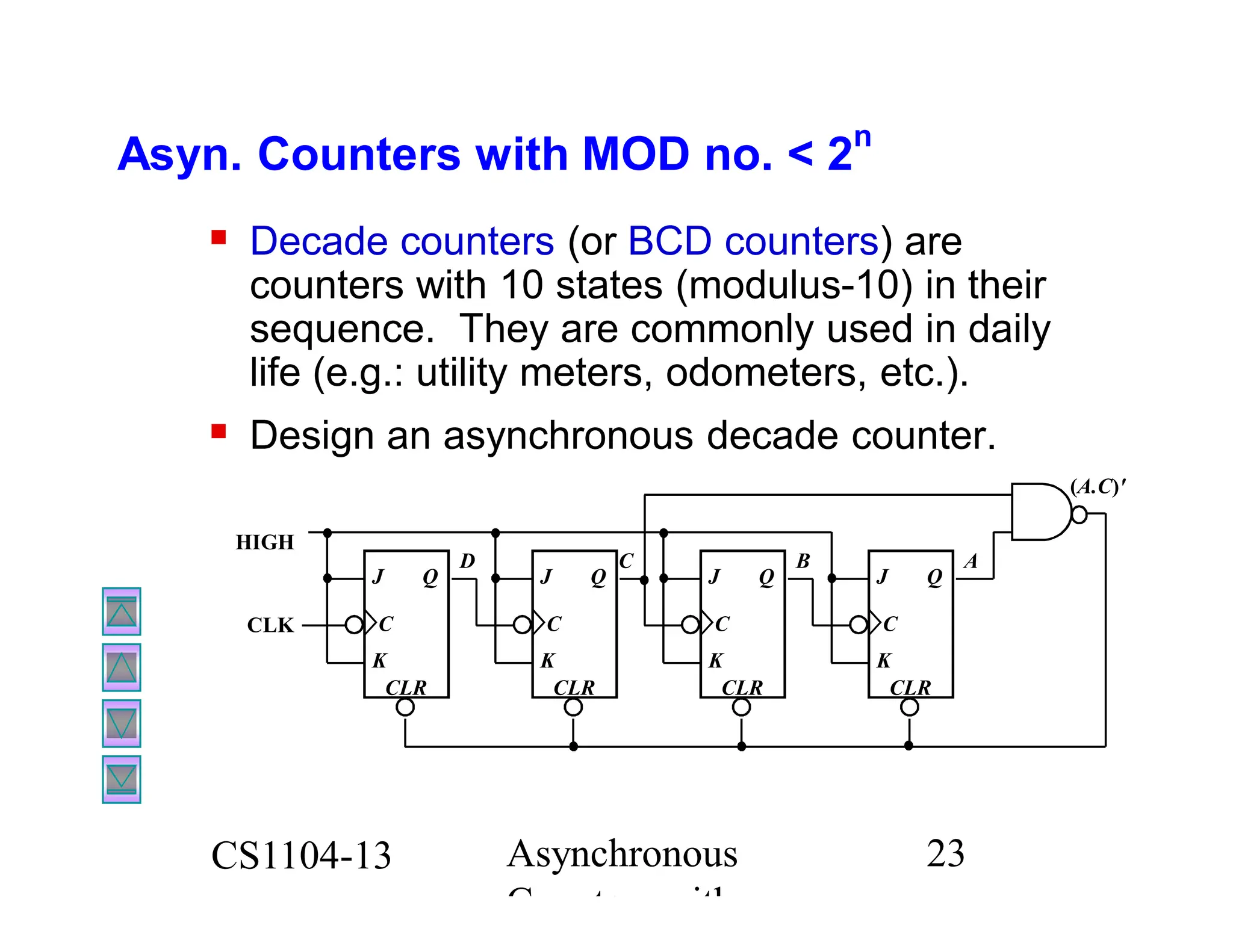 CS1104-13 Asynchronous
Counters with
23
Asyn. Counters with MOD no. < 2
n
 Decade counters (or BCD counters) are
counters with 10 states (modulus-10) in their
sequence. They are commonly used in daily
life (e.g.: utility meters, odometers, etc.).
 Design an asynchronous decade counter.
D
CLK
HIGH
K
J
C
CLR
Q
K
J
C
CLR
Q
C
K
J
C
CLR
Q
B
K
J
C
CLR
Q
A
(A.C)'
 