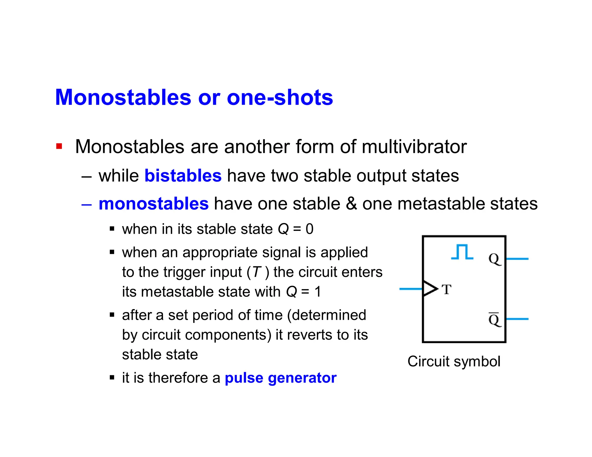 Monostables or one-shots
 Monostables are another form of multivibrator
– while bistables have two stable output states
– monostables have one stable & one metastable states
 when in its stable state Q = 0
 when an appropriate signal is applied
to the trigger input (T ) the circuit enters
its metastable state with Q = 1
 after a set period of time (determined
by circuit components) it reverts to its
stable state
 it is therefore a pulse generator
Circuit symbol
 
