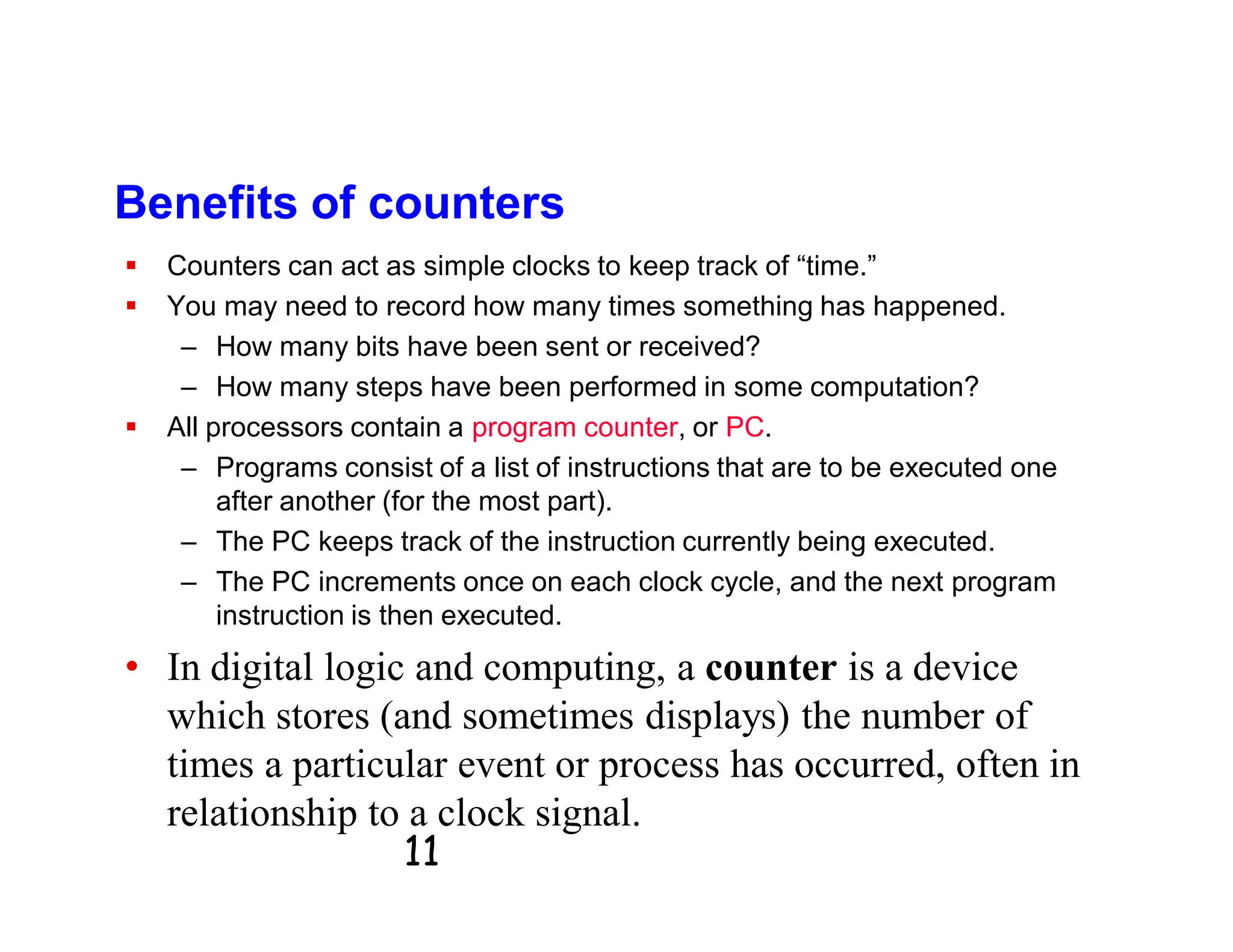 11
Benefits of counters
 Counters can act as simple clocks to keep track of “time.”
 You may need to record how many times something has happened.
– How many bits have been sent or received?
– How many steps have been performed in some computation?
 All processors contain a program counter, or PC.
– Programs consist of a list of instructions that are to be executed one
after another (for the most part).
– The PC keeps track of the instruction currently being executed.
– The PC increments once on each clock cycle, and the next program
instruction is then executed.
• In digital logic and computing, a counter is a device
which stores (and sometimes displays) the number of
times a particular event or process has occurred, often in
relationship to a clock signal.
 