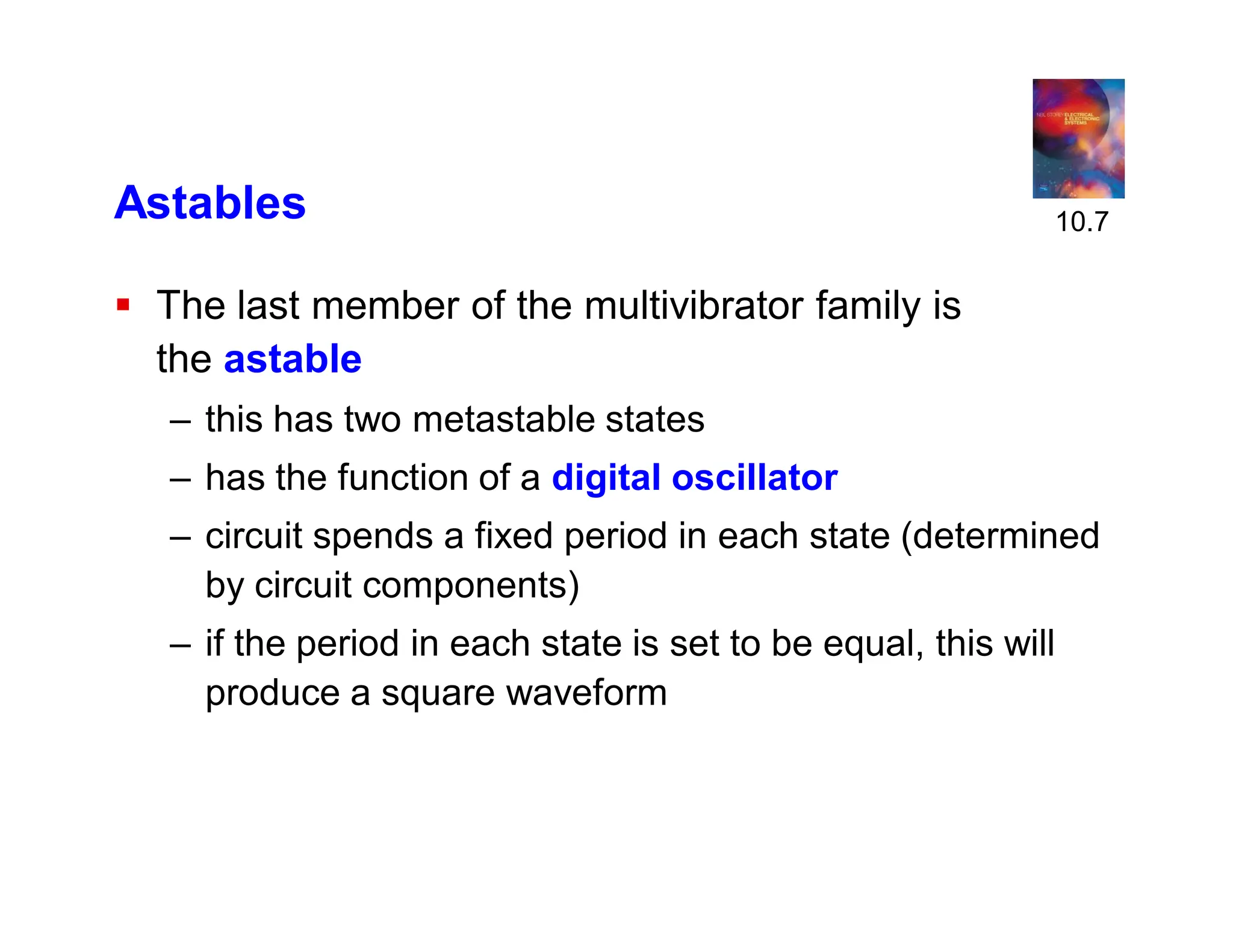 Astables
 The last member of the multivibrator family is
the astable
– this has two metastable states
– has the function of a digital oscillator
– circuit spends a fixed period in each state (determined
by circuit components)
– if the period in each state is set to be equal, this will
produce a square waveform
10.7
 