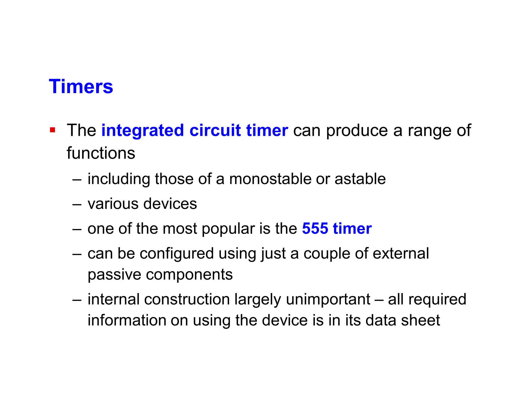 Timers
 The integrated circuit timer can produce a range of
functions
– including those of a monostable or astable
– various devices
– one of the most popular is the 555 timer
– can be configured using just a couple of external
passive components
– internal construction largely unimportant – all required
information on using the device is in its data sheet
 
