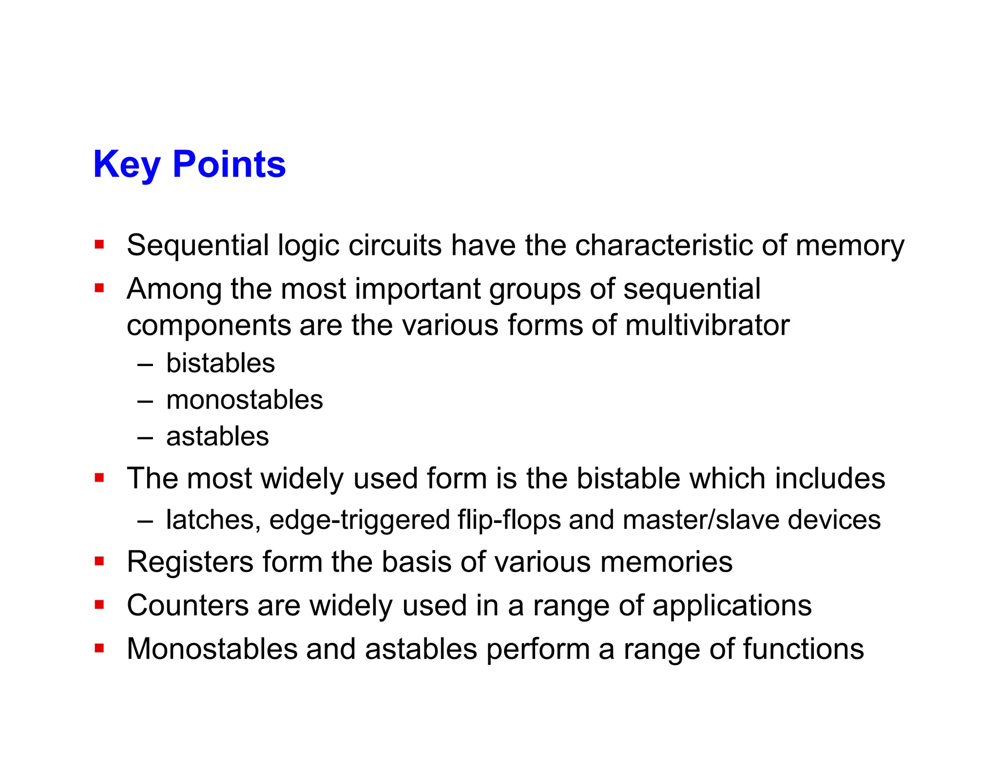 Key Points
 Sequential logic circuits have the characteristic of memory
 Among the most important groups of sequential
components are the various forms of multivibrator
– bistables
– monostables
– astables
 The most widely used form is the bistable which includes
– latches, edge-triggered flip-flops and master/slave devices
 Registers form the basis of various memories
 Counters are widely used in a range of applications
 Monostables and astables perform a range of functions
 