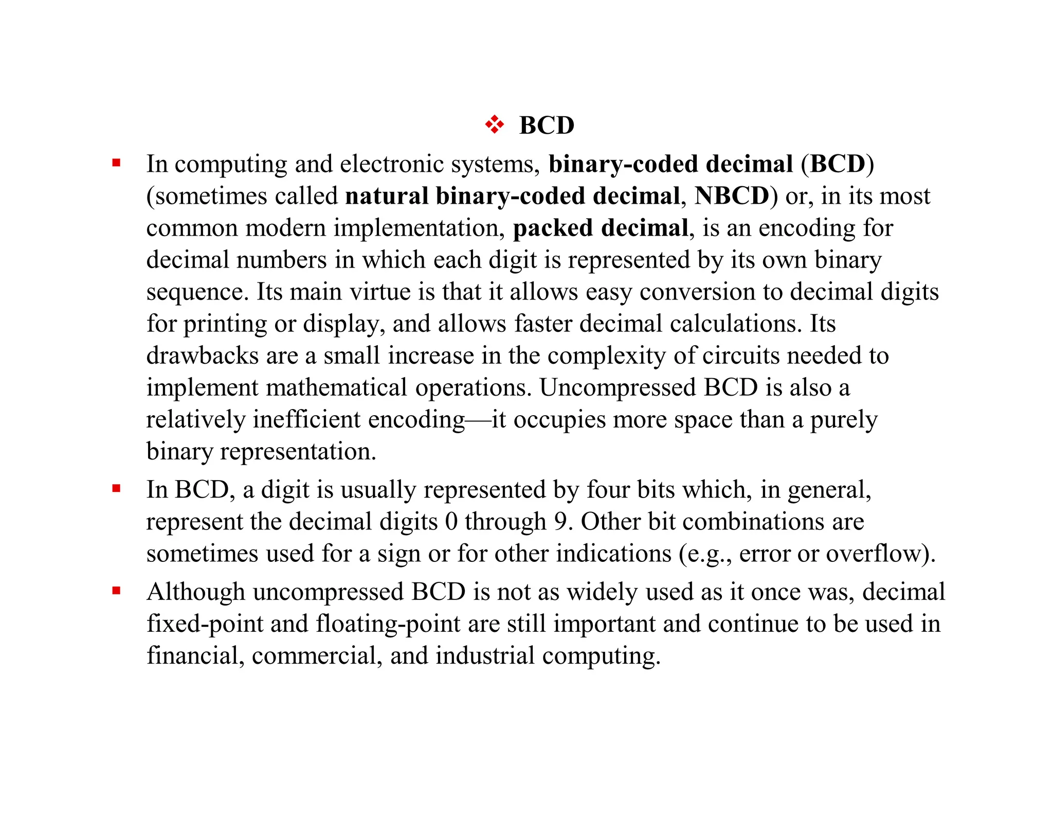 BCD
 In computing and electronic systems, binary-coded decimal (BCD)
(sometimes called natural binary-coded decimal, NBCD) or, in its most
common modern implementation, packed decimal, is an encoding for
decimal numbers in which each digit is represented by its own binary
sequence. Its main virtue is that it allows easy conversion to decimal digits
for printing or display, and allows faster decimal calculations. Its
drawbacks are a small increase in the complexity of circuits needed to
implement mathematical operations. Uncompressed BCD is also a
relatively inefficient encoding—it occupies more space than a purely
binary representation.
 In BCD, a digit is usually represented by four bits which, in general,
represent the decimal digits 0 through 9. Other bit combinations are
sometimes used for a sign or for other indications (e.g., error or overflow).
 Although uncompressed BCD is not as widely used as it once was, decimal
fixed-point and floating-point are still important and continue to be used in
financial, commercial, and industrial computing.
 