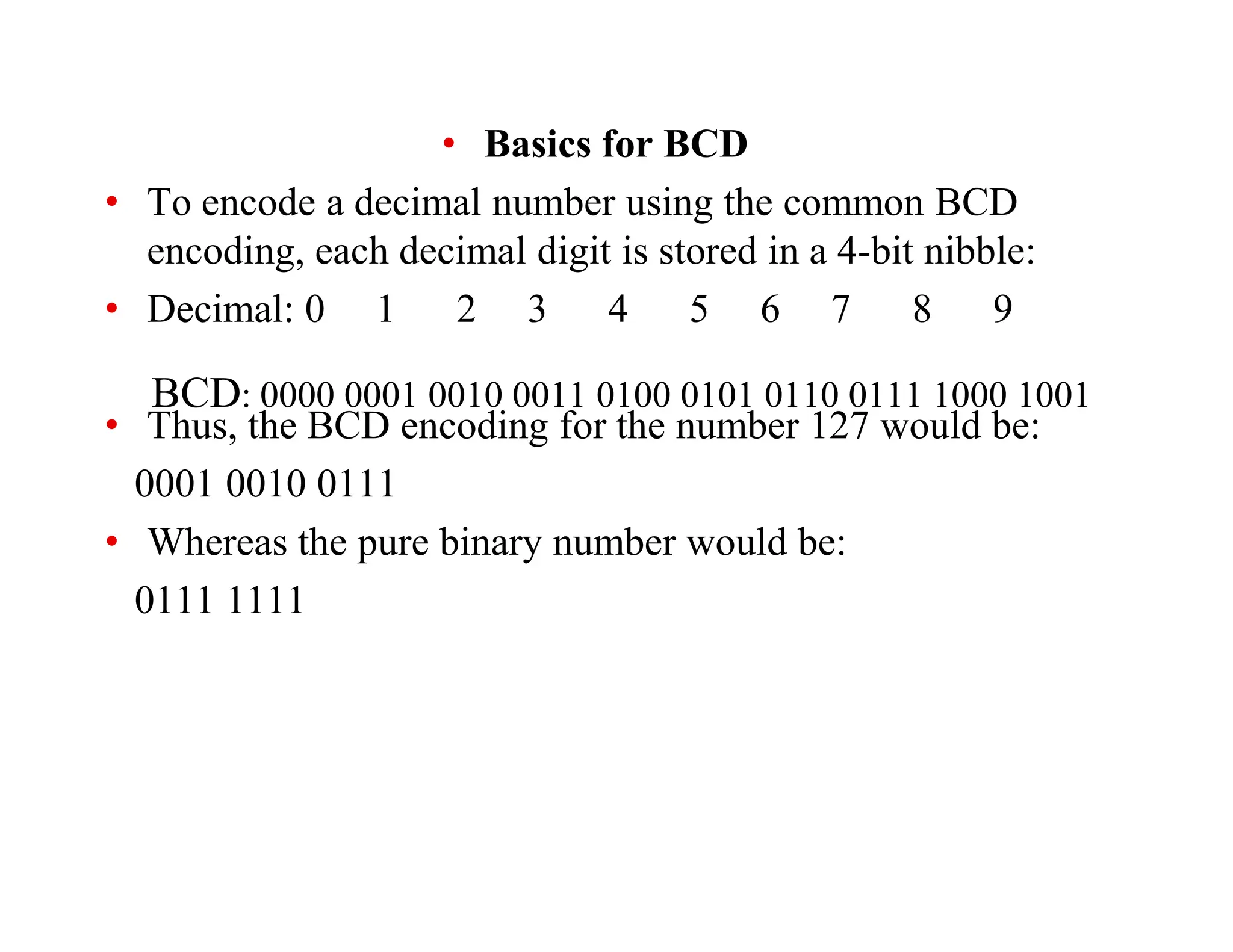 BCD: 0000 0001 0010 0011 0100 0101 0110 0111 1000 1001
• Basics for BCD
• To encode a decimal number using the common BCD
encoding, each decimal digit is stored in a 4-bit nibble:
• Decimal: 0 1 2 3 4 5 6 7 8 9
• Thus, the BCD encoding for the number 127 would be:
0001 0010 0111
• Whereas the pure binary number would be:
0111 1111
 