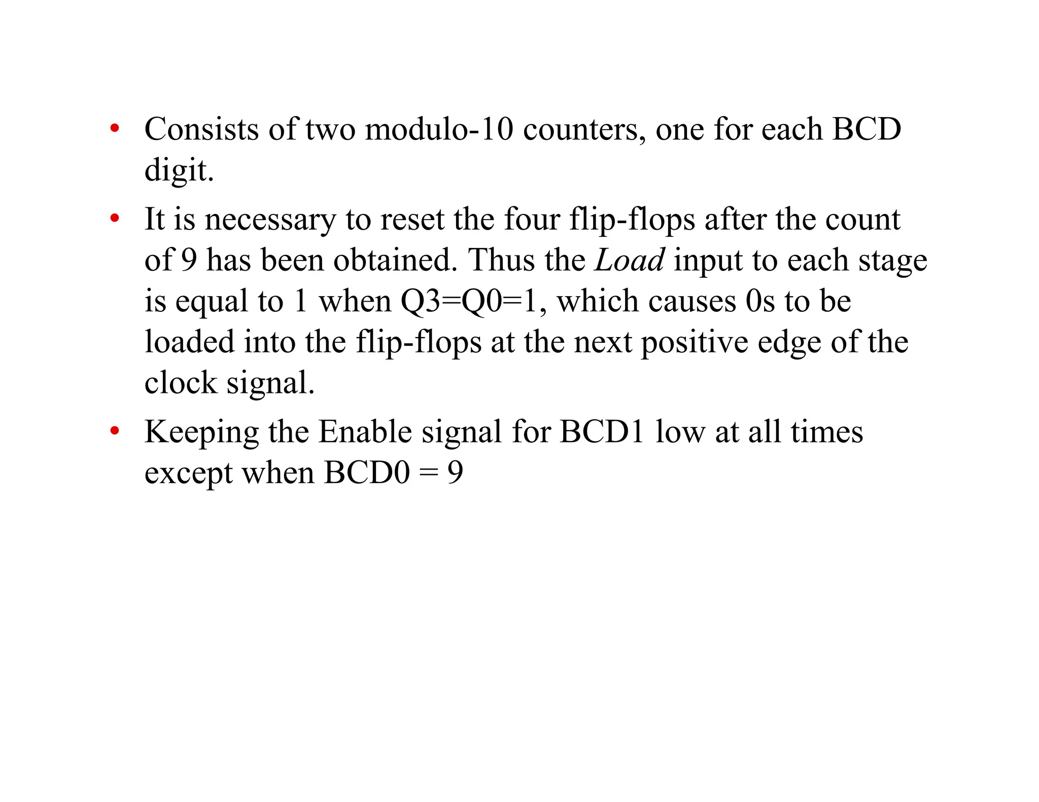 • Consists of two modulo-10 counters, one for each BCD
digit.
• It is necessary to reset the four flip-flops after the count
of 9 has been obtained. Thus the Load input to each stage
is equal to 1 when Q3=Q0=1, which causes 0s to be
loaded into the flip-flops at the next positive edge of the
clock signal.
• Keeping the Enable signal for BCD1 low at all times
except when BCD0 = 9
 