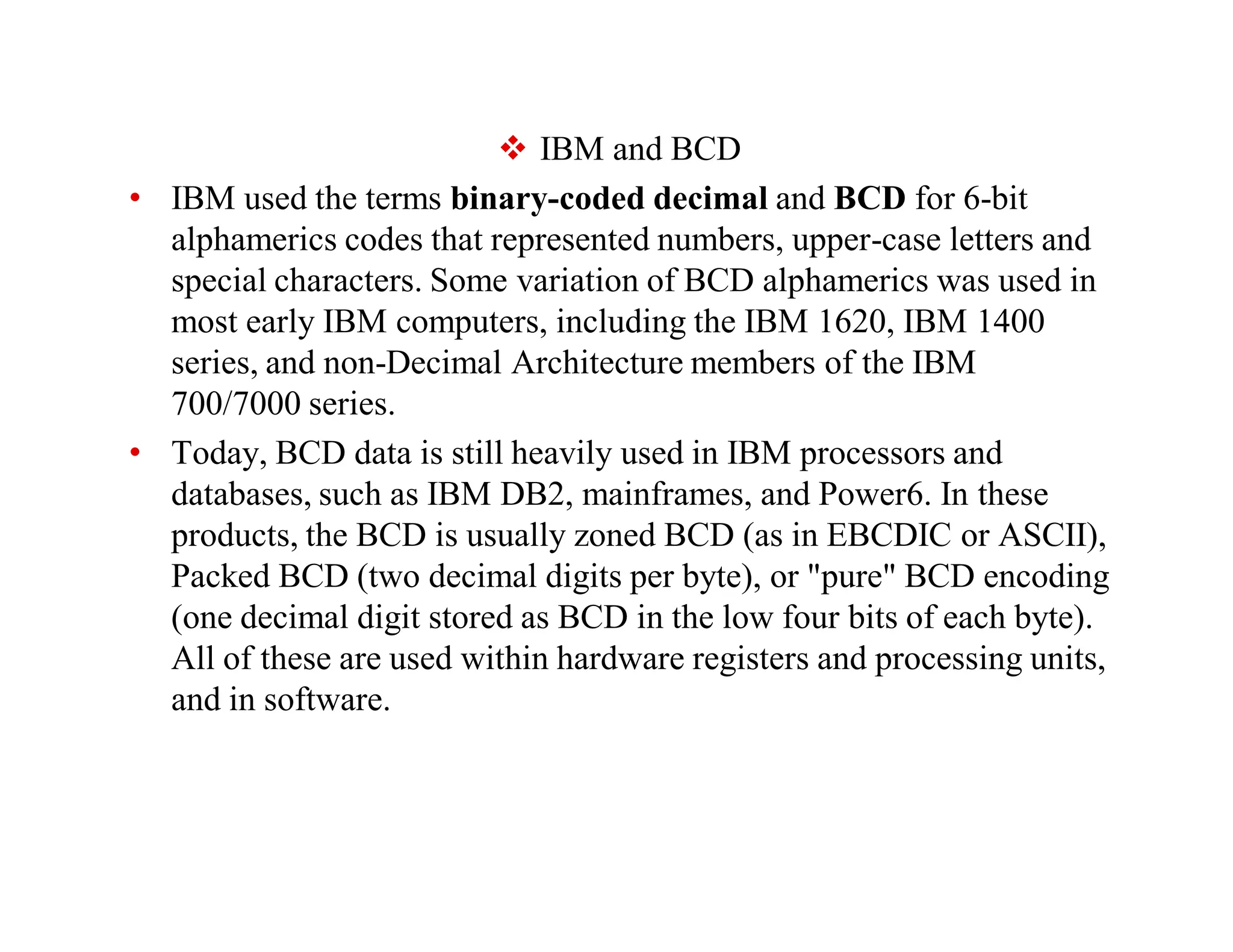  IBM and BCD
• IBM used the terms binary-coded decimal and BCD for 6-bit
alphamerics codes that represented numbers, upper-case letters and
special characters. Some variation of BCD alphamerics was used in
most early IBM computers, including the IBM 1620, IBM 1400
series, and non-Decimal Architecture members of the IBM
700/7000 series.
• Today, BCD data is still heavily used in IBM processors and
databases, such as IBM DB2, mainframes, and Power6. In these
products, the BCD is usually zoned BCD (as in EBCDIC or ASCII),
Packed BCD (two decimal digits per byte), or "pure" BCD encoding
(one decimal digit stored as BCD in the low four bits of each byte).
All of these are used within hardware registers and processing units,
and in software.
 