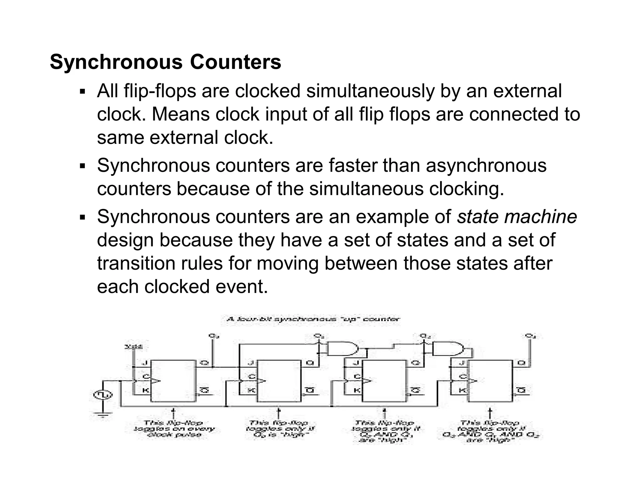 Synchronous Counters
 All flip-flops are clocked simultaneously by an external
clock. Means clock input of all flip flops are connected to
same external clock.
 Synchronous counters are faster than asynchronous
counters because of the simultaneous clocking.
 Synchronous counters are an example of state machine
design because they have a set of states and a set of
transition rules for moving between those states after
each clocked event.
 